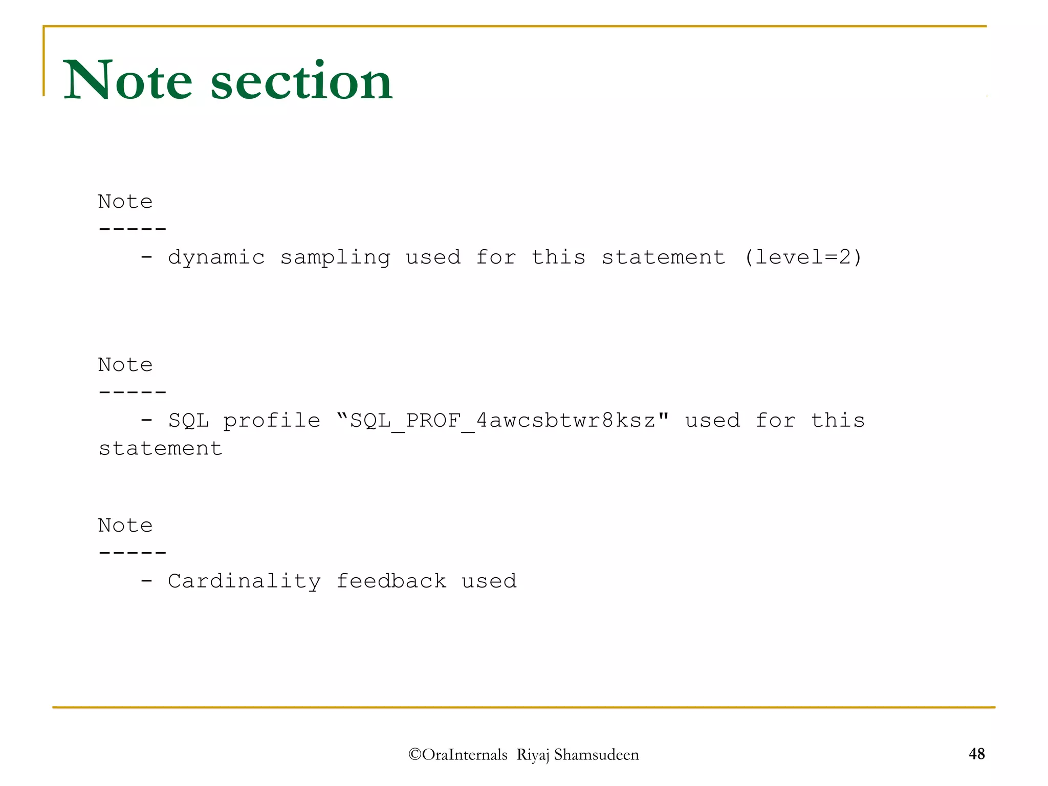 ©OraInternals Riyaj Shamsudeen 48 
Note section 
Note 
----- 
- dynamic sampling used for this statement (level=2) 
Note 
----- 
- SQL profile “SQL_PROF_4awcsbtwr8ksz" used for this 
statement 
Note 
----- 
- Cardinality feedback used 
 