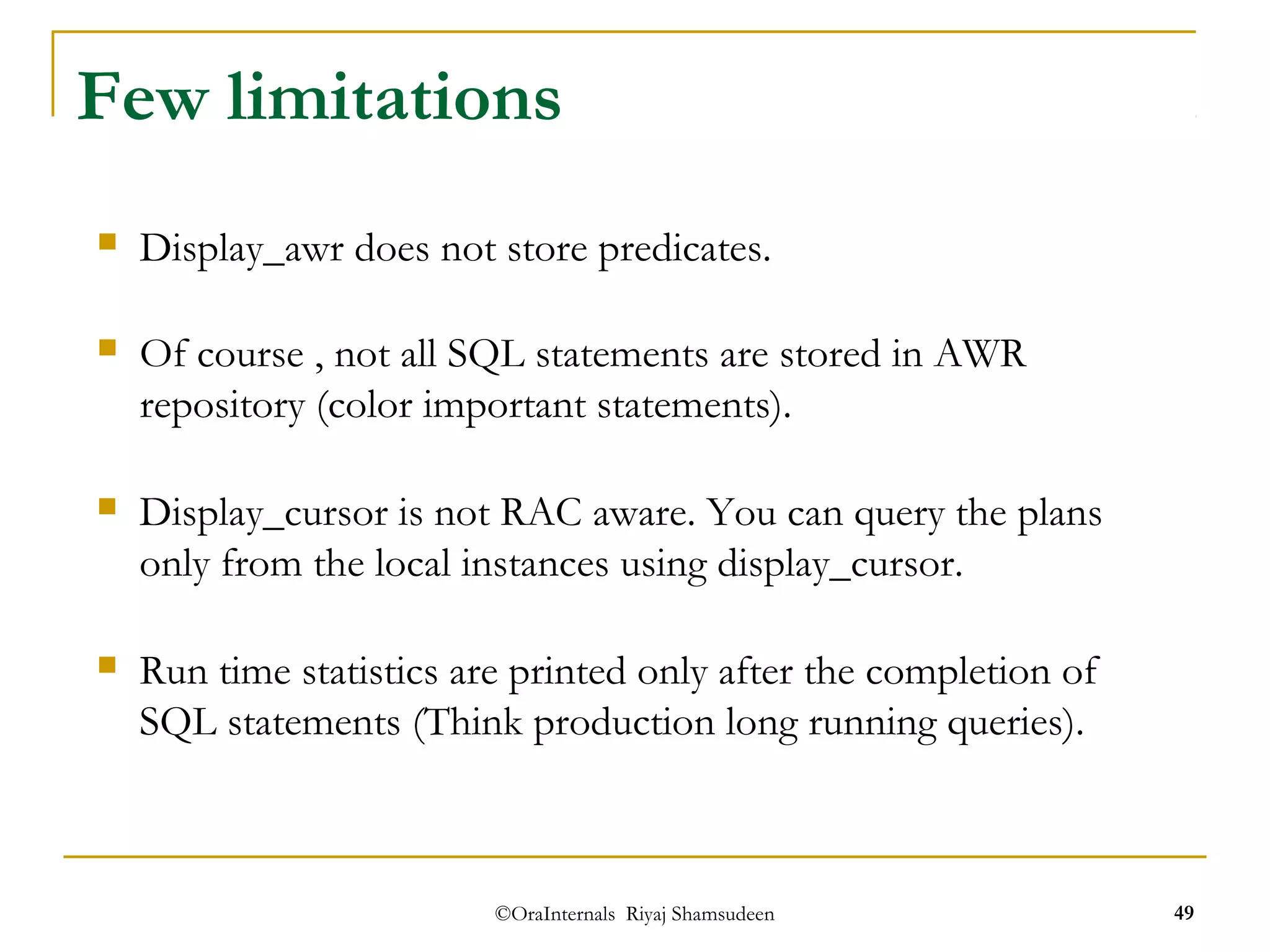 Few limitations 
 Display_awr does not store predicates. 
 Of course , not all SQL statements are stored in AWR 
repository (color important statements). 
 Display_cursor is not RAC aware. You can query the plans 
only from the local instances using display_cursor. 
 Run time statistics are printed only after the completion of 
SQL statements (Think production long running queries). 
©OraInternals Riyaj Shamsudeen 49 
 