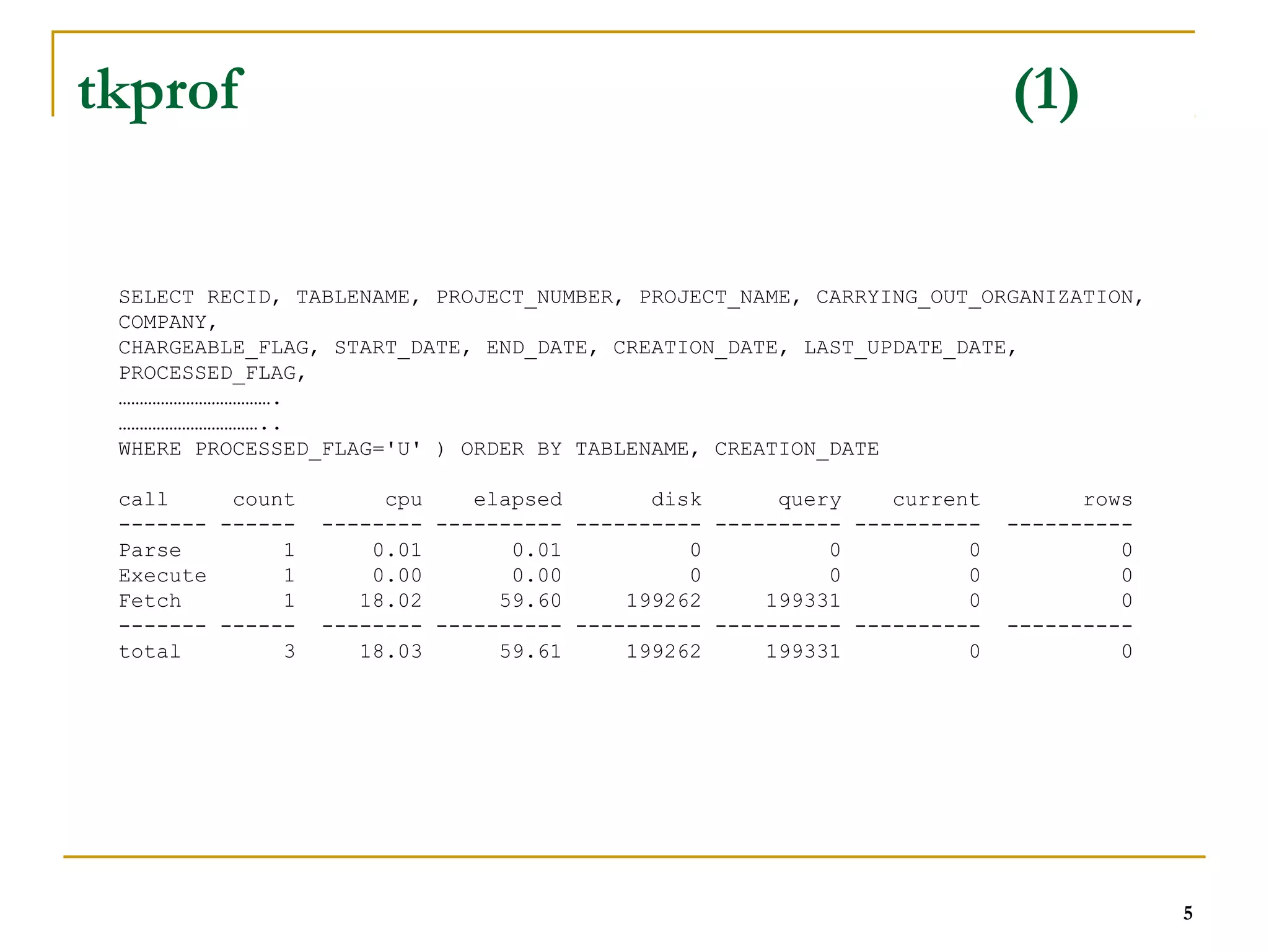 5 
tkprof (1) 
SELECT RECID, TABLENAME, PROJECT_NUMBER, PROJECT_NAME, CARRYING_OUT_ORGANIZATION, 
COMPANY, 
CHARGEABLE_FLAG, START_DATE, END_DATE, CREATION_DATE, LAST_UPDATE_DATE, 
PROCESSED_FLAG, 
………………………………. 
…………………………….. 
WHERE PROCESSED_FLAG='U' ) ORDER BY TABLENAME, CREATION_DATE 
call count cpu elapsed disk query current rows 
------- ------ -------- ---------- ---------- ---------- ---------- ---------- 
Parse 1 0.01 0.01 0 0 0 0 
Execute 1 0.00 0.00 0 0 0 0 
Fetch 1 18.02 59.60 199262 199331 0 0 
------- ------ -------- ---------- ---------- ---------- ---------- ---------- 
total 3 18.03 59.61 199262 199331 0 0 
 