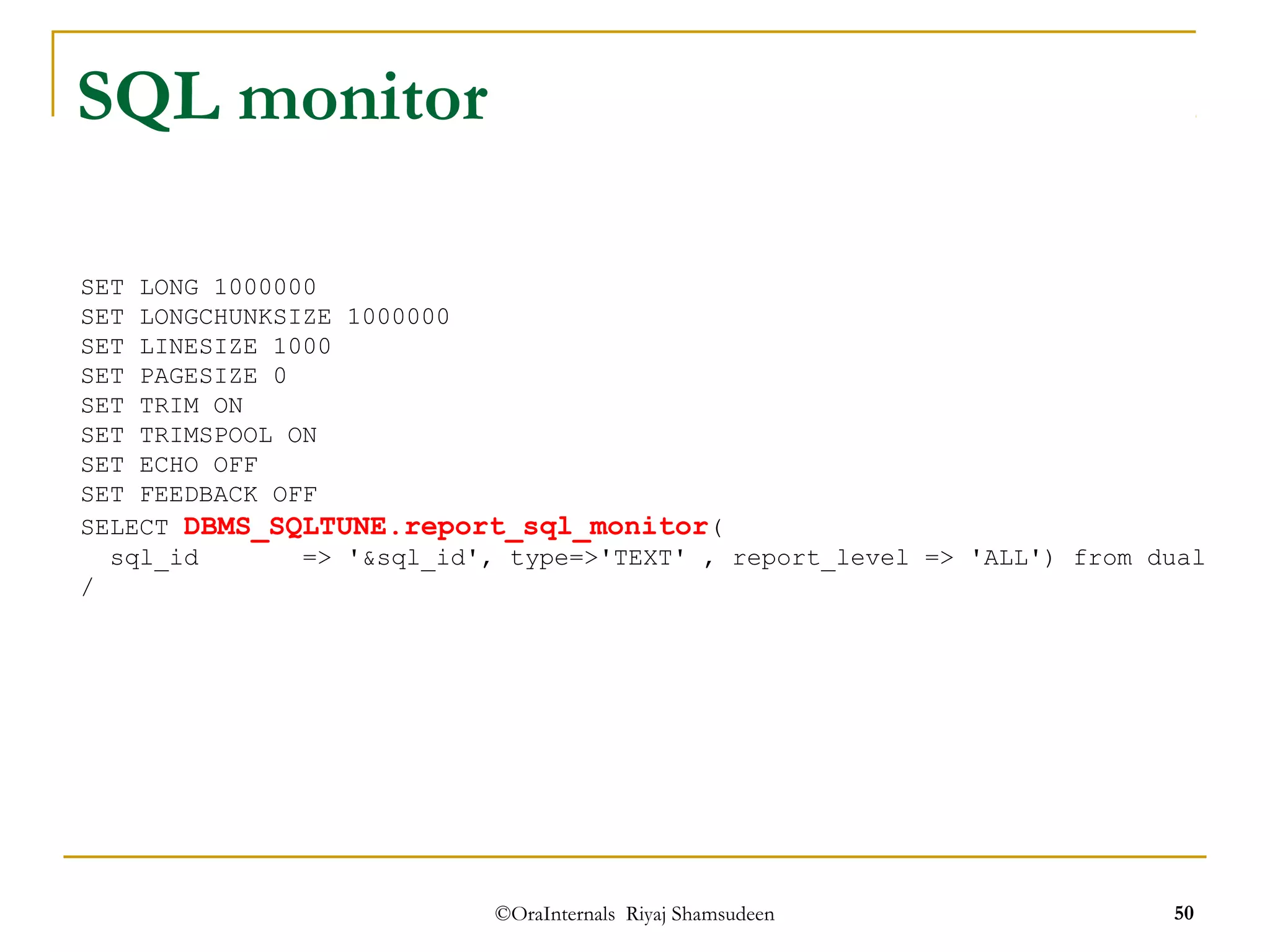 ©OraInternals Riyaj Shamsudeen 50 
SQL monitor 
SET LONG 1000000 
SET LONGCHUNKSIZE 1000000 
SET LINESIZE 1000 
SET PAGESIZE 0 
SET TRIM ON 
SET TRIMSPOOL ON 
SET ECHO OFF 
SET FEEDBACK OFF 
SELECT DBMS_SQLTUNE.report_sql_monitor( 
sql_id => '&sql_id', type=>'TEXT' , report_level => 'ALL') from dual 
/ 
 