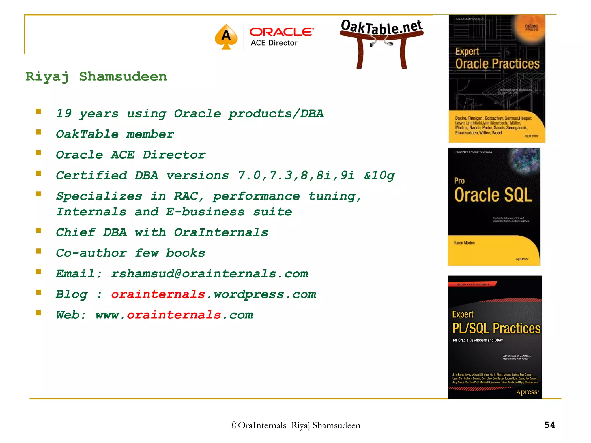 ©OraInternals Riyaj Shamsudeen 54 
Riyaj Shamsudeen 
 19 years using Oracle products/DBA 
 OakTable member 
 Oracle ACE Director 
 Certified DBA versions 7.0,7.3,8,8i,9i &10g 
 Specializes in RAC, performance tuning, 
Internals and E-business suite 
 Chief DBA with OraInternals 
 Co-author few books 
 Email: rshamsud@orainternals.com 
 Blog : orainternals.wordpress.com 
 Web: www.orainternals.com 
 