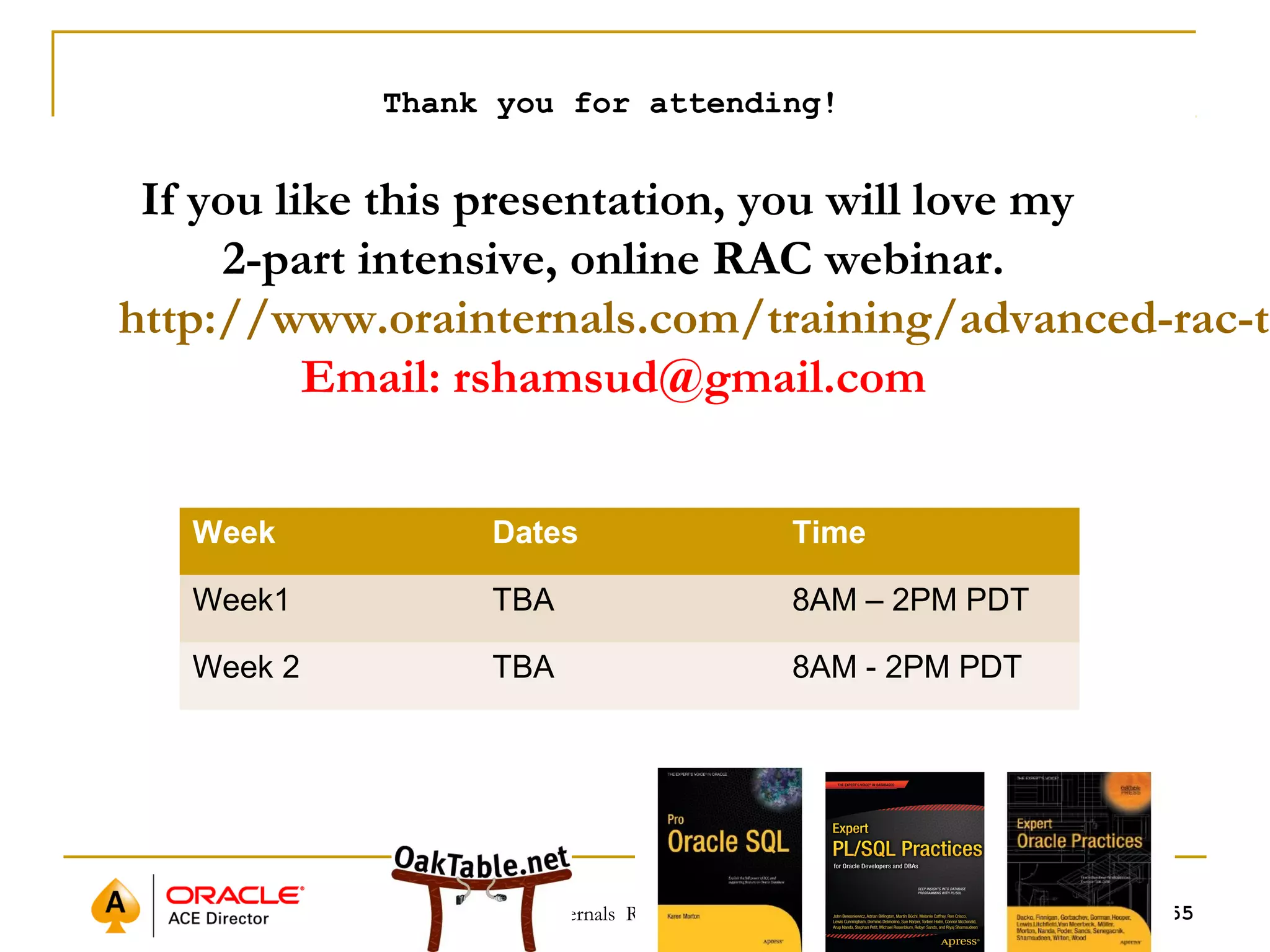 Thank you for attending! 
If you like this presentation, you will love my 
2-part intensive, online RAC webinar. 
http://www.orainternals.com/training/advanced-rac-training 
Email: rshamsud@gmail.com 
Week Dates Time 
Week1 TBA 8AM – 2PM PDT 
Week 2 TBA 8AM - 2PM PDT 
©OraInternals Riyaj Shamsudeen 55 
 
