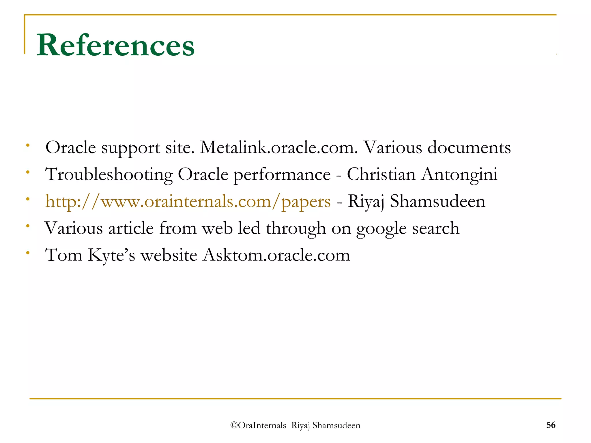 ©OraInternals Riyaj Shamsudeen 56 
References 
• Oracle support site. Metalink.oracle.com. Various documents 
• Troubleshooting Oracle performance - Christian Antongini 
• http://www.orainternals.com/papers - Riyaj Shamsudeen 
• Various article from web led through on google search 
• Tom Kyte’s website Asktom.oracle.com 
