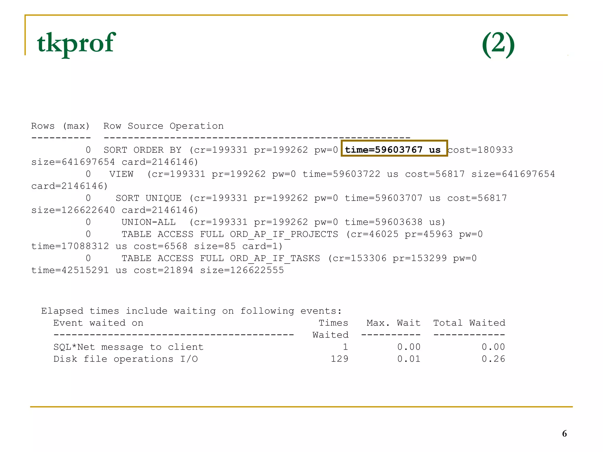 6 
tkprof (2) 
Rows (max) Row Source Operation 
---------- --------------------------------------------------- 
0 SORT ORDER BY (cr=199331 pr=199262 pw=0 time=59603767 us cost=180933 
size=641697654 card=2146146) 
0 VIEW (cr=199331 pr=199262 pw=0 time=59603722 us cost=56817 size=641697654 
card=2146146) 
0 SORT UNIQUE (cr=199331 pr=199262 pw=0 time=59603707 us cost=56817 
size=126622640 card=2146146) 
0 UNION-ALL (cr=199331 pr=199262 pw=0 time=59603638 us) 
0 TABLE ACCESS FULL ORD_AP_IF_PROJECTS (cr=46025 pr=45963 pw=0 
time=17088312 us cost=6568 size=85 card=1) 
0 TABLE ACCESS FULL ORD_AP_IF_TASKS (cr=153306 pr=153299 pw=0 
time=42515291 us cost=21894 size=126622555 
Elapsed times include waiting on following events: 
Event waited on Times Max. Wait Total Waited 
---------------------------------------- Waited ---------- ------------ 
SQL*Net message to client 1 0.00 0.00 
Disk file operations I/O 129 0.01 0.26 
 