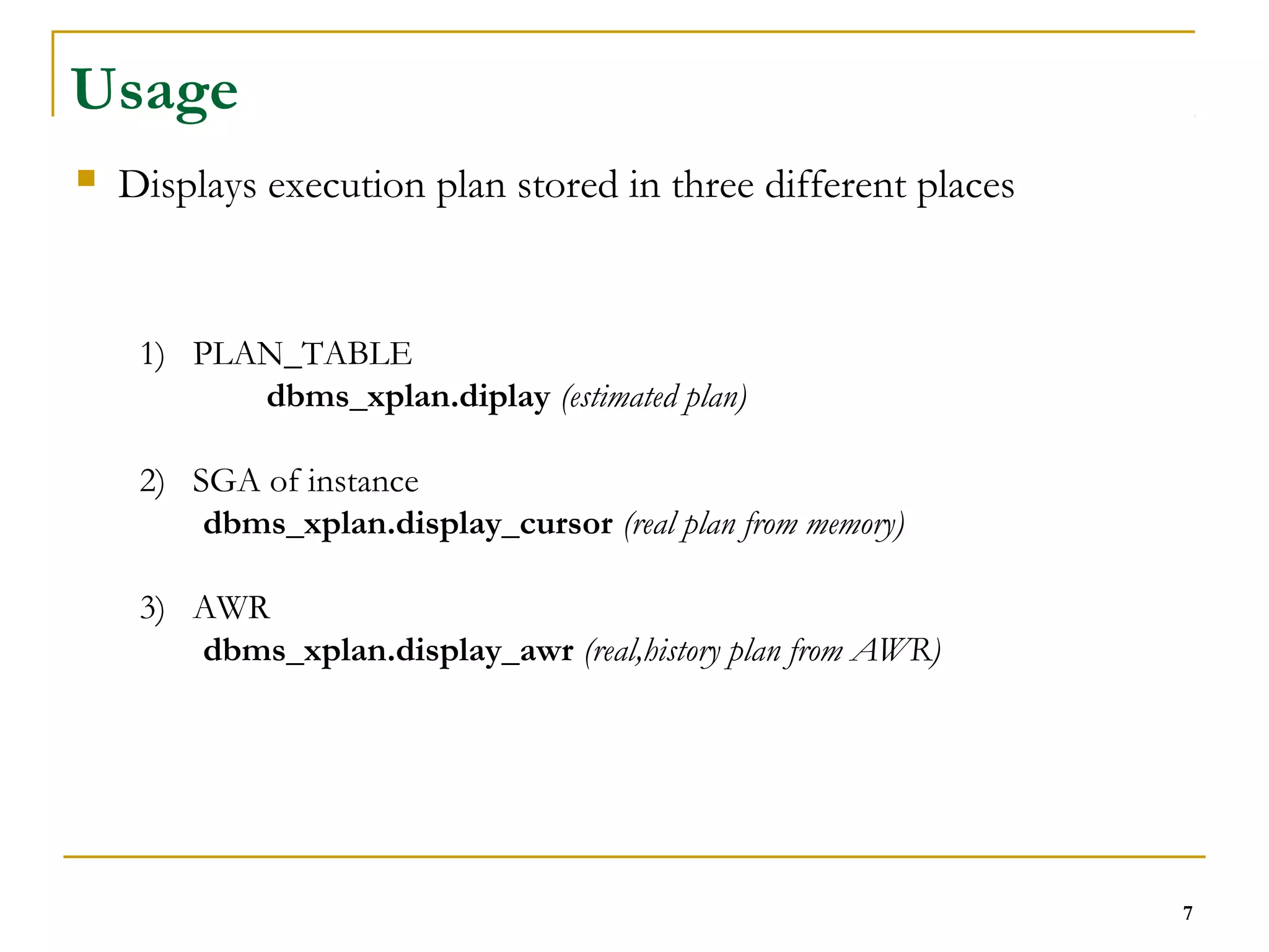 7 
Usage 
 Displays execution plan stored in three different places 
1) PLAN_TABLE 
dbms_xplan.diplay (estimated plan) 
2) SGA of instance 
dbms_xplan.display_cursor (real plan from memory) 
3) AWR 
dbms_xplan.display_awr (real,history plan from AWR) 
 