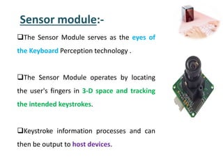 Sensor module:-
The Sensor Module serves as the eyes of
the Keyboard Perception technology .
The Sensor Module operates by locating
the user's fingers in 3-D space and tracking
the intended keystrokes.
Keystroke information processes and can
then be output to host devices.
 