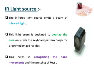 IR Light source :-
 The infrared light source emits a beam of
infrared light .
 This light beam is designed to overlap the
area on which the keyboard pattern projector
or printed image resides.
 This helps in recognizing the hand
movements and the pressing of keys .
 