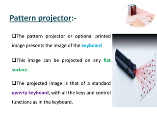 Pattern projector:-
The pattern projector or optional printed
image presents the image of the keyboard
This image can be projected on any flat
surface.
The projected image is that of a standard
qwerty keyboard, with all the keys and control
functions as in the keyboard.
 