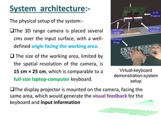 System architecture:-
The physical setup of the system:-
The 3D range camera is placed several
cms over the input surface, with a well-
defined angle facing the working area.
 The size of the working area, limited by
the spatial resolution of the camera, is
15 cm × 25 cm, which is comparable to a
full-size laptop-computer keyboard.
Virtual-keyboard
demonstration-system
setup
The display projector is mounted on the camera, facing the
same area, which would generate the visual feedback for the
keyboard and input information
 