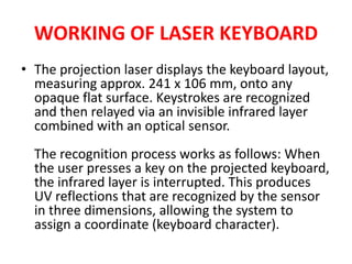 WORKING OF LASER KEYBOARD
• The projection laser displays the keyboard layout,
measuring approx. 241 x 106 mm, onto any
opaque flat surface. Keystrokes are recognized
and then relayed via an invisible infrared layer
combined with an optical sensor.
The recognition process works as follows: When
the user presses a key on the projected keyboard,
the infrared layer is interrupted. This produces
UV reflections that are recognized by the sensor
in three dimensions, allowing the system to
assign a coordinate (keyboard character).
 