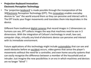 • Projection Keyboard Innovation:
Electronic Perception Technology
• The 'projection keyboard' is made possible through the incorporation of the
3DElectronic Perception Technology (EPT). This innovation enables everyday
devices to "see" the world around them so they can perceive and interact with it.
The EPT tracks your finger movements and translates them into keystrokes in the
device.
Different from traditional digital cameras that record images in 2 dimensions so
humans can see, EPT collects images the way that machines need to see in 3
dimensions. With the integration of Celluon's technology in small, low cast,
computer chips, virtually any kind of electronic device can perceive and interact
with its immediate environment.
Future applications of this technology might include automobiles that can see and
avoid obstacles before an accident occurs, video games that sense the player's
movements without the need for a controller, and even home security systems that
can easily recognize the difference between a member of the household and an
intruder. Just imagine the new possibilities in an era in which machines and devices
are no longer "blind“ !
 