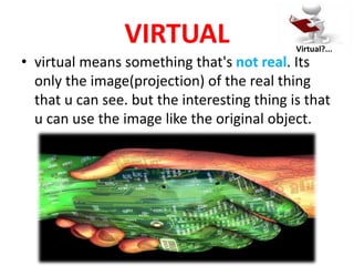 VIRTUAL
• virtual means something that's not real. Its
only the image(projection) of the real thing
that u can see. but the interesting thing is that
u can use the image like the original object.
Virtual?...
 
