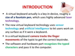 INTRODUCTION
 A virtual keyboard actually is a key-in device, roughly a
size of a fountain pen, which uses highly advanced laser
technology.
 The new virtual keyboard technology uses sensor
technology and artificial intelligence to let users work on
any surface as if it were a keyboard.
 In a virtual keyboard camera tracks the finger
movements of the typist to get the correct keystroke.
 The software and hardware part recognizes the typed
characters and pass it to the computer.
 