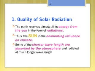 1. Quality of Solar Radiation
 The earth receives almost all its energy from
the sun in the form of radiations.
 Thus, the SUN is the dominating influence
on climate.
 Some of the shorter wave length are
absorbed by the atmosphere and radiated
at much longer wave length
15
 