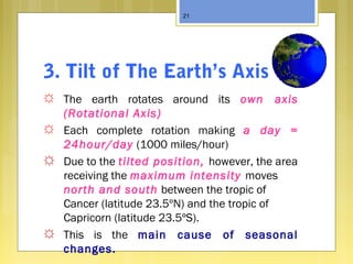 3. Tilt of The Earth’s Axis
☼ The earth rotates around its own axis
(Rotational Axis)
☼ Each complete rotation making a day =
24hour/day (1000 miles/hour)
☼ Due to the tilted position, however, the area
receiving the maximum intensity moves
north and south between the tropic of
Cancer (latitude 23.5ºN) and the tropic of
Capricorn (latitude 23.5ºS).
☼ This is the main cause of seasonal
changes.
21
 