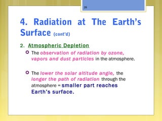 4. Radiation at The Earth’s
Surface (cont’d)
2. Atmospheric Depletion
 The observation of radiation by ozone,
vapors and dust particles in the atmosphere.
 The lower the solar altitude angle, the
longer the path of radiation through the
atmosphere = smaller part reaches
Earth’s surface.
26
 