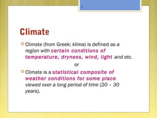 Climate
 Climate (from Greek; klima) is defined as a
region with certain conditions of
temperature, dryness, wind, light and etc.
or
 Climate is a statistical composite of
weather conditions for some place
viewed over a long period of time (20 – 30
years).
7
 