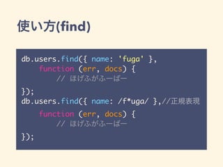 使い方(find)
db.users.find({ name: 'fuga' },
function (err, docs) {
// ほげふがふーばー
});
db.users.find({ name: /f*uga/ },//正規表現
function (err, docs) {
// ほげふがふーばー
});
 