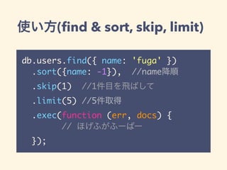 使い方(find & sort, skip, limit)
db.users.find({ name: 'fuga' })
.sort({name: -1}), //name降順
.skip(1) //1件目を飛ばして
.limit(5) //5件取得
.exec(function (err, docs) {
// ほげふがふーばー
});
 