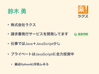 鈴木 勇
• 株式会社ラクス
• 請求書発行サービスを開発してます
• 仕事ではJava＋JavaScript少し
• プライベートはJavaScriptに全力投資中
• 最近Pythonに浮気しそう
 