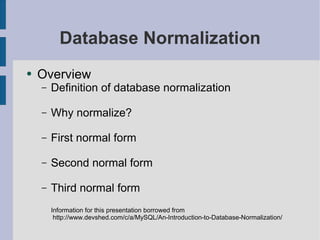 Database Normalization
●   Overview
    –   Definition of database normalization

    –   Why normalize?

    –   First normal form

    –   Second normal form

    –   Third normal form
        Information for this presentation borrowed from
         http://www.devshed.com/c/a/MySQL/An-Introduction-to-Database-Normalization/
 