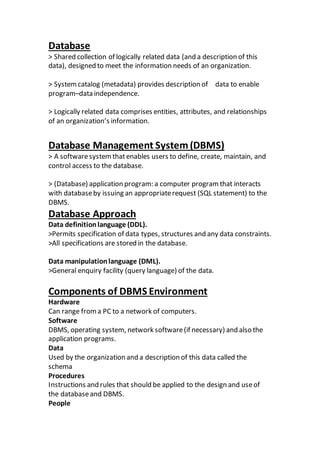 Database
> Shared collection of logically related data (and a description of this
data), designed to meet the information needs of an organization.
> Systemcatalog (metadata) provides description of data to enable
program–data independence.
> Logically related data comprises entities, attributes, and relationships
of an organization’s information.
Database Management System(DBMS)
> A softwaresystemthatenables users to define, create, maintain, and
control access to the database.
> (Database) application program: a computer program that interacts
with databaseby issuing an appropriaterequest (SQL statement) to the
DBMS.
Database Approach
Data definitionlanguage (DDL).
>Permits specification of data types, structures and any data constraints.
>All specifications are stored in the database.
Data manipulationlanguage (DML).
>General enquiry facility (query language) of the data.
Components of DBMS Environment
Hardware
Can range froma PC to a network of computers.
Software
DBMS, operating system, network software(if necessary) and also the
application programs.
Data
Used by the organization and a description of this data called the
schema
Procedures
Instructions and rules that should be applied to the design and useof
the databaseand DBMS.
People
 