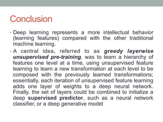 Conclusion
•  Deep learning represents a more intellectual behavior
(learning features) compared with the other traditional
machine learning.
•  A central idea, referred to as greedy layerwise
unsupervised pre-training, was to learn a hierarchy of
features one level at a time, using unsupervised feature
learning to learn a new transformation at each level to be
composed with the previously learned transformations;
essentially, each iteration of unsupervised feature learning
adds one layer of weights to a deep neural network.
Finally, the set of layers could be combined to initialize a
deep supervised predictor, such as a neural network
classifier, or a deep generative model
 