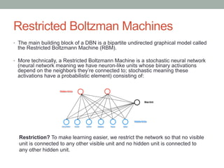 Restricted Boltzman Machines
•  The main building block of a DBN is a bipartite undirected graphical model called
the Restricted Boltzmann Machine (RBM).
•  More technically, a Restricted Boltzmann Machine is a stochastic neural network
(neural network meaning we have neuron-like units whose binary activations
depend on the neighbors they’re connected to; stochastic meaning these
activations have a probabilistic element) consisting of:
Restriction? To make learning easier, we restrict the network so that no visible
unit is connected to any other visible unit and no hidden unit is connected to
any other hidden unit.
 