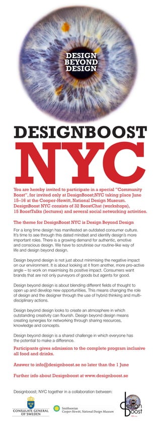 DESIGN
                             BEYOND
                             DESIGN




DESIGNBOOST

NYC
You are hereby invited to participate in a special ”Community
Boost”, for invited only at DesignBoost;NYC taking place June
15–16 at the Cooper-Hewitt, National Design Museum.
DesignBoost NYC consists of 32 BoostChat (workshops),
15 BoostTalks (lectures) and several social networking activities.

The theme for DesignBoost NYC is Design Beyond Design
For a long time design has manifested an outdated consumer culture.
It’s time to see through this dated mindset and identify design’s more
important roles. There is a growing demand for authentic, emotive
and conscious design. We have to scrutinise our routine-like way of
life and design beyond design.

Design beyond design is not just about minimising the negative impact
on our environment. It is about looking at it from another, more pro-active
angle – to work on maximising its positive impact. Consumers want
brands that are not only purveyors of goods but agents for good.

Design beyond design is about blending different fields of thought to
open up and develop new opportunitiies. This means changing the role
of design and the designer through the use of hybrid thinking and multi-
disciplinary actions.

Design beyond design looks to create an atmosphere in which
outstanding creativity can flourish. Design beyond design means
creating synergies for networking through sharing resources,
knowledge and concepts.

Design beyond design is a shared challenge in which everyone has
the potential to make a difference.
Participants gives admission to the complete program inclusive
all food and drinks.

Answer to info@designboost.se no later than the 1 June

Further info about Designboost at www.designboost.se


Designboost; NYC together in a collaboration between:
 