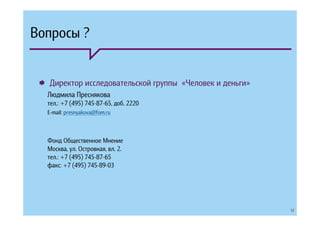 Вопросы ?


  Директор исследовательской группы «Человек и деньги»
  Людмила Преснякова
  тел.: +7 (495) 745-87-65, доб. 2220
  E-mail: presnyakova@fom.ru



  Фонд Общественное Мнение
  Москва, ул. Островная, вл. 2.
  тел.: +7 (495) 745-87-65
  факс: +7 (495) 745-89-03




                                                         12
 