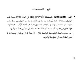 12
‫تابع‬
–
‫المصطلحات‬
:
•
‫القبول‬
(
consent
)
‫والمصادقة‬
(
approval
)
:
‫في‬
‫المادة‬
(
5/2
)
‫عندما‬
‫يقدم‬
‫المقاول‬
،‫مستنداته‬
‫عليه‬
‫ن‬‫ا‬
‫يتقيد‬
‫بما‬
‫د‬‫ر‬‫و‬
‫في‬
‫متطلبات‬
‫صاحب‬
‫العمل‬
‫من‬
‫حيث‬
‫طلب‬
‫اجعة‬‫ر‬‫م‬
‫المستندات‬
‫وقبولها‬
‫و‬‫ا‬
‫اجعتها‬‫ر‬‫م‬
‫للتصديق‬
‫عليها‬
.
‫في‬
‫الحالة‬
‫ول‬‫اال‬
‫ى‬
‫ما‬
‫هو‬
‫مطلوب‬
‫هو‬
‫التحقق‬
‫من‬
‫مطابقة‬
‫المستندات‬
‫لمتطلبات‬
‫صاحب‬
‫العمل‬
ً‫علما‬
‫ن‬‫با‬
‫هناك‬
‫شرطين‬
:
1
-
‫على‬
‫صاحب‬
‫العمل‬
‫اتمام‬
‫مهمة‬
‫اجعة‬‫ر‬‫الم‬
‫خالل‬
(
21
)
ً‫يوما‬
.
2
-
‫ان‬
‫ي‬‫ا‬
‫قبول‬
‫و‬‫ا‬
‫مصادقة‬
‫ال‬
‫يعفي‬
‫المقاول‬
‫من‬
‫ي‬‫ا‬
‫لية‬‫و‬‫مسؤ‬
‫و‬‫ا‬
‫ام‬‫ز‬‫الت‬
.
 