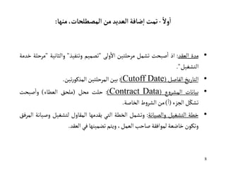 8
ً‫ول‬
‫أ‬
‫ا‬
-
‫المصطلحات‬ ‫من‬‫العديد‬‫ضافة‬‫ا‬ ‫تمت‬
،
‫منها‬
:
•
‫مدة‬
‫العقد‬
:
‫اذ‬
‫صبحت‬‫ا‬
‫تشمل‬
‫مرحلتين‬
‫ولى‬‫اال‬
"
‫تصميم‬
‫وتنفيذ‬
"
‫والثانية‬
"
‫مرحلة‬
‫خدمة‬
‫التشغيل‬
"
.
•
‫التاريخ‬
‫الفاصل‬
(
Cutoff Date
)
:
‫بين‬
‫المرحلتين‬
‫تين‬‫ر‬‫المذكو‬
.
•
‫بيانات‬
‫ع‬‫و‬‫المشر‬
(
Contract Data
)
:
‫حلت‬
‫محل‬
(
‫ملحق‬
‫العطاء‬
)
‫صبحت‬‫وا‬
‫ل‬ّ‫تشك‬
‫الجزء‬
(
ً‫ا‬
)
‫من‬
‫ط‬‫و‬‫الشر‬
‫الخاصة‬
.
•
‫خطة‬
‫التشغيل‬
‫والصيانة‬
:
‫وتشمل‬
‫الخطة‬
‫التي‬
‫يقدمها‬
‫المقاول‬
‫لتشغيل‬
‫وص‬
‫يانة‬
‫المرفق‬
‫وتكون‬
‫خاضعة‬
‫لموافقة‬
‫صاحب‬
،‫العمل‬
‫ويتم‬
‫تضمينها‬
‫في‬
‫العقد‬
.
 