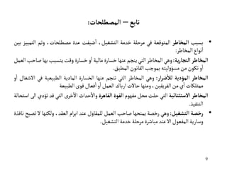 9
‫تابع‬
–
‫المصطلحات‬
:
•
‫بسبب‬
‫المخاطر‬
‫المتوقعة‬
‫في‬
‫مرحلة‬
‫خدمة‬
‫التشغيل‬
،
‫ضيفت‬‫ا‬
‫عدة‬
،‫مصطلحات‬
‫وتم‬
‫ال‬
‫تمييز‬
‫بين‬
‫نواع‬‫ا‬
‫المخاطر‬
:
‫المخاطر‬
‫ية‬‫ر‬‫التجا‬
:
‫وهي‬
‫المخاطر‬
‫التي‬
‫ينجم‬
‫عنها‬
‫خسارة‬
‫مالية‬
‫و‬‫ا‬
‫خسارة‬
‫وقت‬
‫يتسبب‬
‫به‬
‫ا‬
‫صاحب‬
‫العمل‬
‫و‬‫ا‬
‫تكون‬
‫من‬
‫ليته‬‫و‬‫مسؤ‬
‫بموجب‬
‫القانون‬
‫المطبق‬
.
‫ال‬
‫مخاطر‬
‫ا‬
‫لمؤدية‬
‫ل‬
‫ار‬‫ر‬‫ض‬
‫أ‬
‫ل‬
:
‫وهي‬
‫المخاطر‬
‫التي‬
‫تنجم‬
‫عنها‬
‫الخسارة‬
‫المادية‬
‫الطبيعية‬
‫في‬
‫االشغال‬
‫و‬‫ا‬
‫ممتلكات‬
‫ي‬‫ا‬
‫من‬
‫الفريقين‬
،
‫ومنها‬
‫حاالت‬
‫ارباك‬
‫العمل‬
‫و‬‫ا‬
‫فعال‬‫ا‬
‫قوى‬
‫الطبيعة‬
‫المخاطر‬
‫الستثنائية‬
‫التي‬
‫حلت‬
‫محل‬
‫مفهوم‬
‫القوة‬
‫القاهرة‬
‫حداث‬‫واال‬
ً‫ى‬‫خر‬‫اال‬
‫التي‬
‫قد‬
‫ت‬
‫ؤدي‬
‫الى‬
‫استحالة‬
‫التنفيذ‬
.
•
‫رخصة‬
‫التشغيل‬
:
‫وهي‬
‫رخصة‬
‫يمنحها‬
‫صاحب‬
‫العمل‬
‫للمقاول‬
‫عند‬
‫ام‬‫ر‬‫اب‬
،‫العقد‬
‫ولكنها‬
‫ال‬
‫تصبح‬
‫نافذة‬
‫وسارية‬
‫المفعول‬
‫اال‬
‫عند‬
‫مباشرة‬
‫مرحلة‬
‫خدمة‬
‫التشغيل‬
.
 