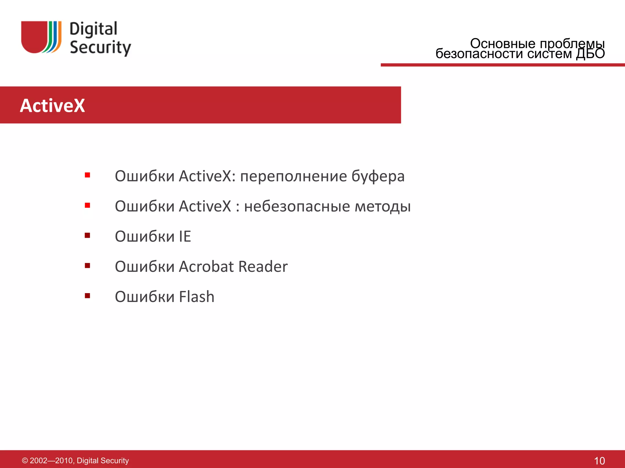 Основные проблемы
                                                                безопасности систем ДБО


ActiveX


                        Ошибки ActiveX: переполнение буфера
                        Ошибки ActiveX : небезопасные методы
                        Ошибки IE
                        Ошибки Acrobat Reader
                        Ошибки Flash




© 2002—2010, Digital Security                                                        10
 