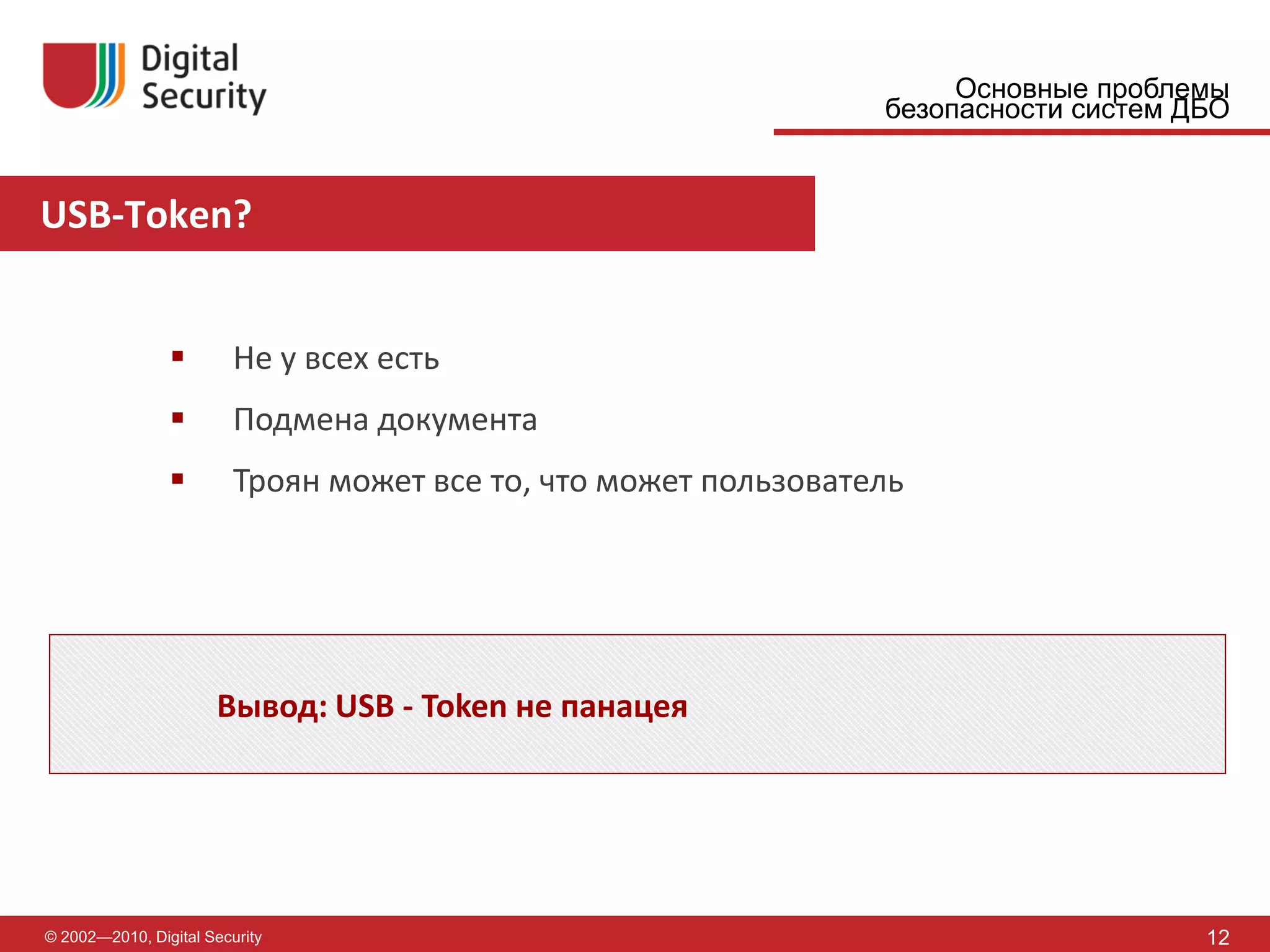 Основные проблемы
                                                                 безопасности систем ДБО


USB-Token?


                        Не у всех есть
                        Подмена документа
                        Троян может все то, что может пользователь




                      Вывод: USB - Token не панацея




© 2002—2010, Digital Security                                                         12
 