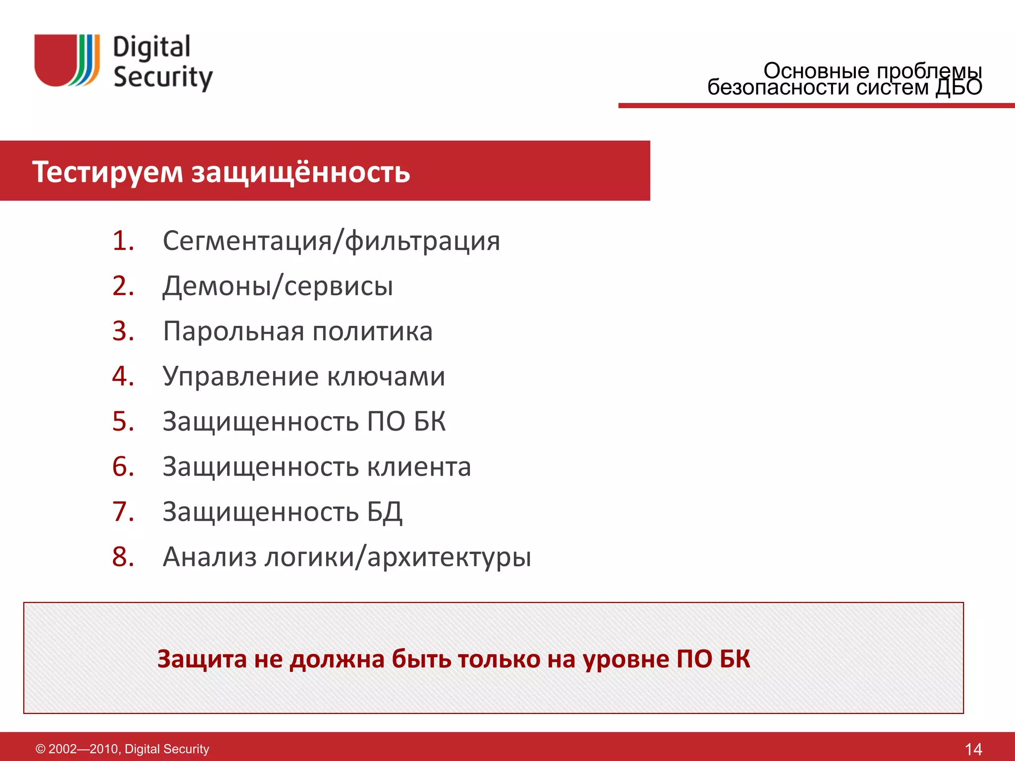 Основные проблемы
                                                            безопасности систем ДБО


Тестируем защищённость

            1.       Сегментация/фильтрация
            2.       Демоны/сервисы
            3.       Парольная политика
            4.       Управление ключами
            5.       Защищенность ПО БК
            6.       Защищенность клиента
            7.       Защищенность БД
            8.       Анализ логики/архитектуры


                    Защита не должна быть только на уровне ПО БК


© 2002—2010, Digital Security                                                    14
 