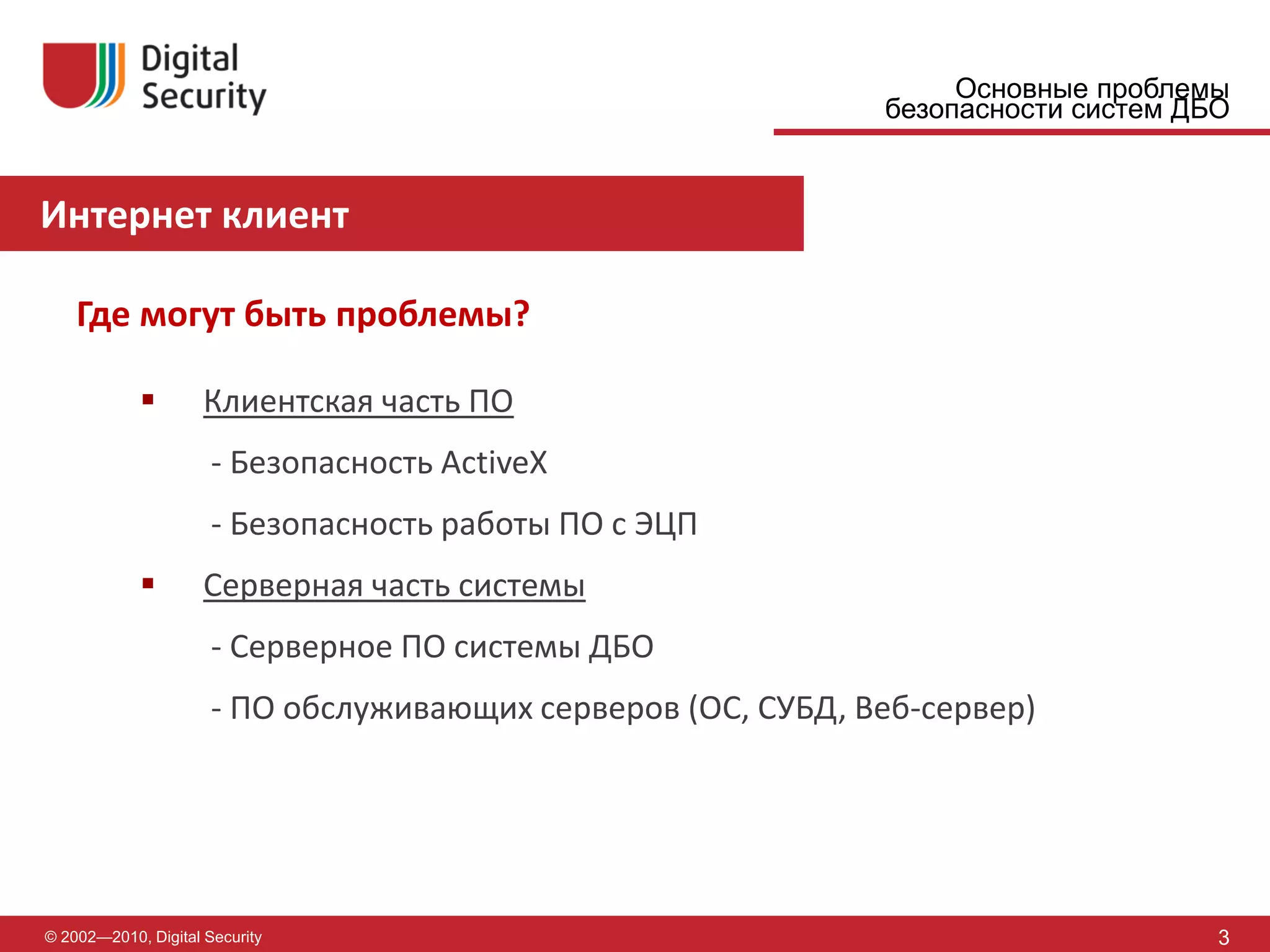 Основные проблемы
                                                              безопасности систем ДБО


Интернет клиент

    Где могут быть проблемы?

                    Клиентская часть ПО
                      - Безопасность ActiveX
                      - Безопасность работы ПО с ЭЦП
                    Серверная часть системы
                      - Серверное ПО системы ДБО
                      - ПО обслуживающих серверов (ОС, СУБД, Веб-сервер)




© 2002—2010, Digital Security                                                       3
 