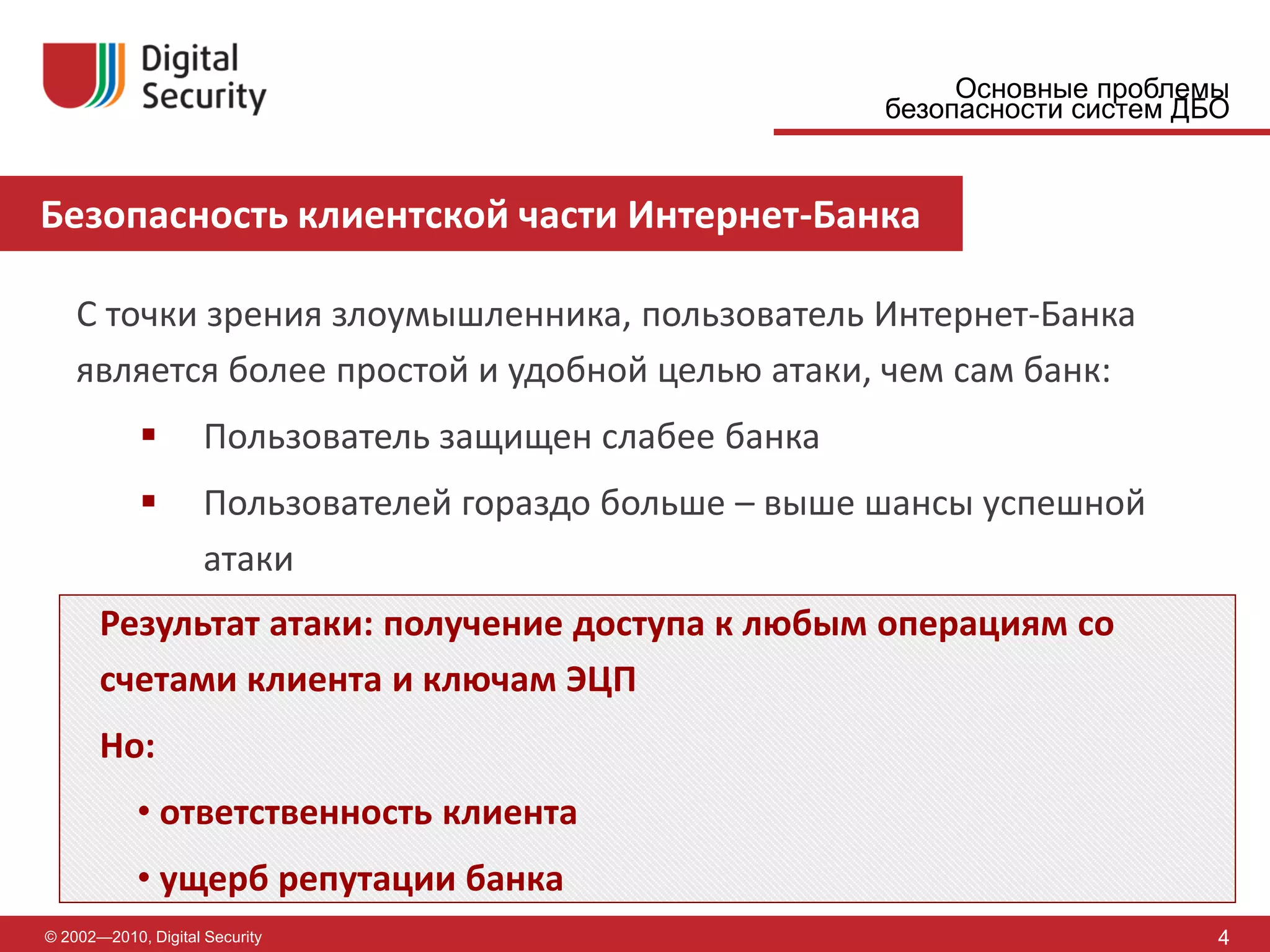 Основные проблемы
                                                         безопасности систем ДБО


Безопасность клиентской части Интернет-Банка

    С точки зрения злоумышленника, пользователь Интернет-Банка
    является более простой и удобной целью атаки, чем сам банк:
                    Пользователь защищен слабее банка
                    Пользователей гораздо больше – выше шансы успешной
                     атаки
       Результат атаки: получение доступа к любым операциям со
       счетами клиента и ключам ЭЦП
       Но:
            • ответственность клиента
            • ущерб репутации банка
© 2002—2010, Digital Security                                                  4
 