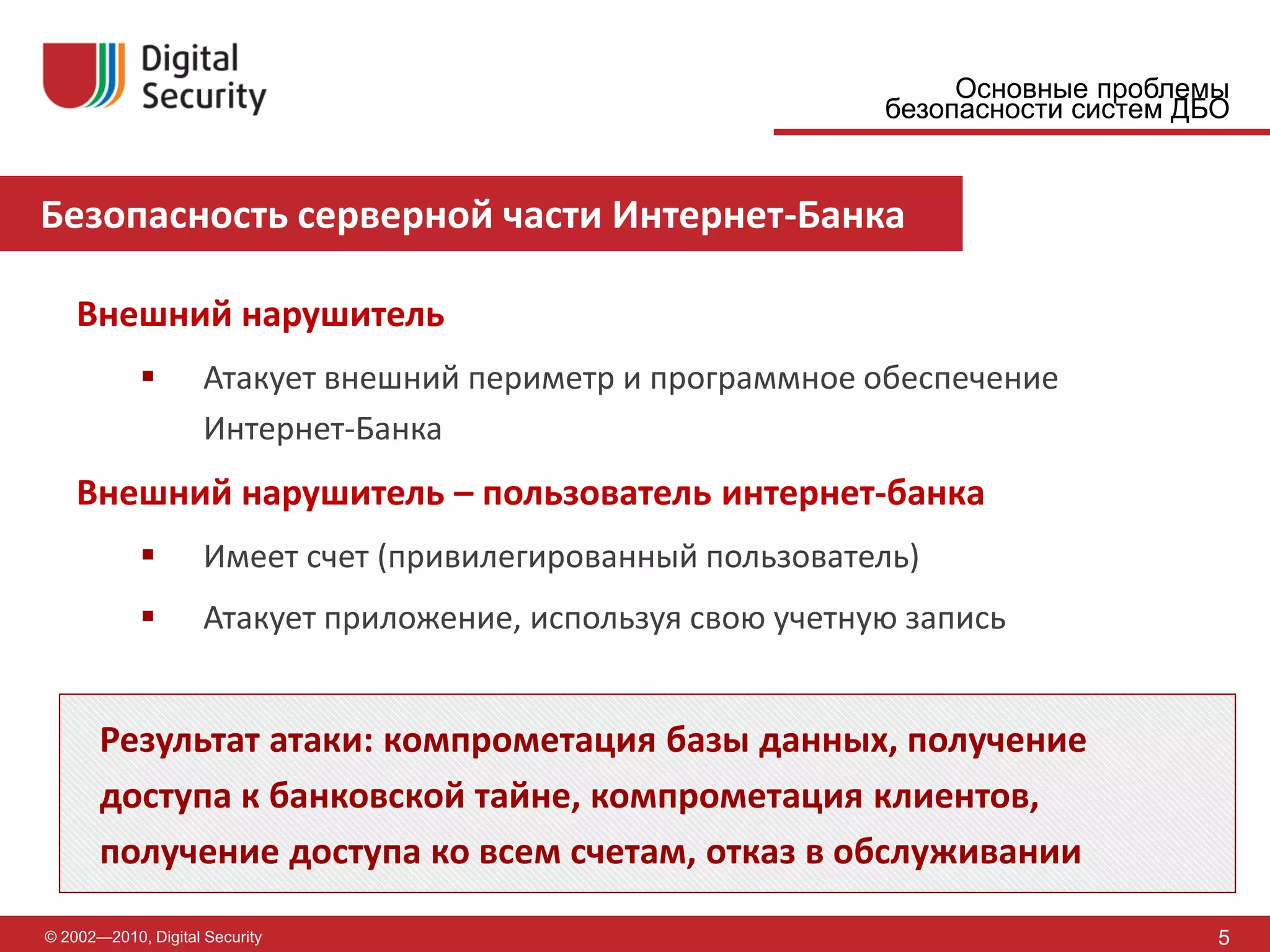 Основные проблемы
                                                              безопасности систем ДБО


Безопасность серверной части Интернет-Банка

    Внешний нарушитель
                    Атакует внешний периметр и программное обеспечение
                     Интернет-Банка
    Внешний нарушитель – пользователь интернет-банка
                    Имеет счет (привилегированный пользователь)
                    Атакует приложение, используя свою учетную запись


       Результат атаки: компрометация базы данных, получение
       доступа к банковской тайне, компрометация клиентов,
       получение доступа ко всем счетам, отказ в обслуживании

© 2002—2010, Digital Security                                                       5
 