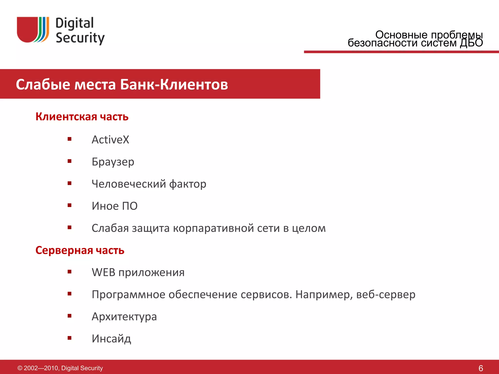Основные проблемы
                                                                    безопасности систем ДБО


Слабые места Банк-Клиентов
      Клиентская часть
                        ActiveX
                        Браузер
                        Человеческий фактор
                        Иное ПО
                        Слабая защита корпаративной сети в целом
      Серверная часть
                        WEB приложения
                        Программное обеспечение сервисов. Например, веб-сервер
                        Архитектура
                        Инсайд

© 2002—2010, Digital Security                                                             6
 
