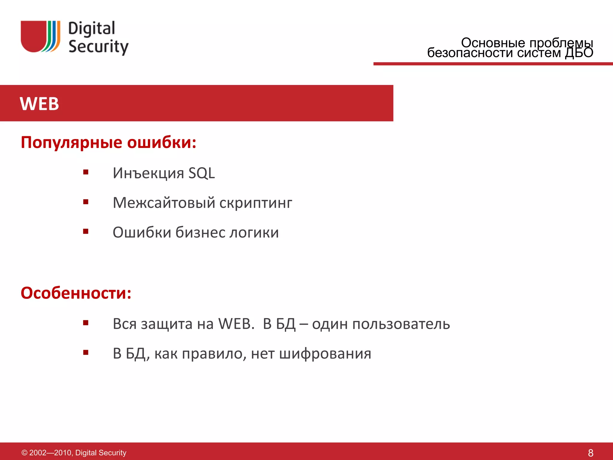 Основные проблемы
                                                                 безопасности систем ДБО


WEB
Популярные ошибки:
                        Инъекция SQL
                        Межсайтовый скриптинг
                        Ошибки бизнес логики


Особенности:
                        Вся защита на WEB. В БД – один пользователь
                        В БД, как правило, нет шифрования




© 2002—2010, Digital Security                                                          8
 