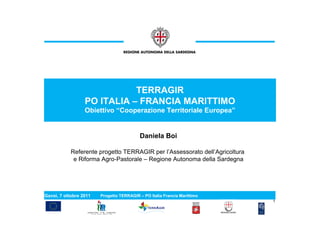 TERRAGIR
                  PO ITALIA – FRANCIA MARITTIMO
                  Obiettivo “Cooperazione Territoriale Europea”


                                          Daniela Boi

            Referente progetto TERRAGIR per l’Assessorato dell’Agricoltura
             e Riforma Agro-Pastorale – Regione Autonoma della Sardegna




Gavoi, 7 ottobre 2011   Progetto TERRAGIR – PO Italia Francia Marittimo
                                                                             1
 