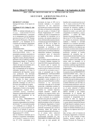 Boletín Oficial Nº 19.303                                                         Miércoles 1 de Septiembre de 2010
                     2010 - AÑO DEL BICENTENARIO DE LA REVOLUCION DE M AYO

                                    SECCION ADMINISTRATIVA
                                           DECRETOS/2010
DECRETO Nº 1.291/2010                          devolución de hasta el 30% de la             beneficio de la exención previsto en el
Santiago del Estero, 18 de Agosto de           inversión realizada y la exención            Art. 5º, inciso c) de la Ley Nº 6.750,
2010.-                                         impositiva de los imp uestos                 siendo la herramienta idónea para la
Expediente Nº 115 - Código 12 - Año            provinciales por un plazo de hasta diez      corrección de asimetrías surgidas o
2009.-                                         (10) años, en forma total o escalonada;      generadas en un determinado sector
VISTO: la solicitud efectuada por la           Que, por su parte, el Artículo 4º del        industrial en razón o con motivo del
firma        "FRIGORIFICOS                     Decreto Reglamentario Nº 1.133/05            otorgamiento de beneficios a nuevas
SANTIAGUEÑOS S.R.L.", consistente              establece que para el otorgamiento de        industrias,      a criterio del Poder
en el otorgamiento de los beneficios           los beneficios de devolución de la           Ejecutivo la exención impositiva;
previstos en la Ley Nº 6.750 "Sistema          inversión y de exención impositiva la        Que la Ley Nº 6.750 si bien establece
Provincial de Promoción y Desarrollo           firma solicitante debe mantener durante      un sistema de promoción industrial
Industrial" y los dictámenes de la             el tiempo que goce de los beneficios, un     tendiente a fomentar la actividad
Comisión de Evaluación, Seguimiento            mínimo de 80% de la Planta de                industrial en el territorio provincial,
y Control, de fecha 25/3/2010 y                Personal en términos del Proyecto            para lo cual prevé el otorgamiento de
30/6/2010;                                     presentado; se establezca o esté             distintos beneficios a las empresas que
CONSIDERANDO:                                  radicada en zona de localización de la       las encaren, no menos cierto resulta que
Que la firma ¡FRIGORIFICOS                     materia prima o en el Parque Industrial;     el legislador al sancionar el régimen de
SANTIAGUEÑOS S.R.L.", ha                       industrialice productos considerados         promoción consideró la posible
presentado un proyecto consistente en          estratégicos para el desarrollo              generación de asimetrías que el
la ampliación y modernización de su            provincial; industrialice productos          reconocimiento de tales beneficios a las
frigorífico vacuno, ubicado en Ruta 64,        exportables;                                 empresas promocionadas podría
Kilómetro 4 de la Ciudad de La Banda,          Que, el criterio general establecido por     ocasionar respecto a otras empresas del
Departamento Banda, ex "Frigorífico            la Comisión mediante dictamen de             mismo rubro ya instaladas en el
Matadero 17 de Octubre", con el                fecha 30/6/2010, respecto del beneficio      territorio y su impacto en el mercado
objetivo de lograr un incremento de la         de exención para el supuesto de              económico, conforme surge del artículo
capacidad de faena de la planta;               "Proyectos que amplían su capacidad          17 de la Ley Nº 6.750 y 30 del Decreto
Que el otorgamiento de los beneficios          productiva que no implica la inclusión       Reglamentario;
solicitados permitirá a la firma la            o desarrollo de un producto nuevo";          Que, en ese sentido, considerando que
modernización del frigorífico vacuno           como el presentado por la firma              la exención a favor de FRIGORIFICOS
cuya producción está destinada                 FRIGORIFICOS SANTIAGUEÑOS                    SANTIAGUEÑOS S.R.L., reúne un
especialmente al consumo interno de la         S.R.L., es el de otorgar el mismo en         doble carácter o persigue una doble
Provincia y la región, aportando uno de        proporción directa al aumento de la          finalidad, por un lado la promoción de
los alimentos de mayor consumo                 capacidad o escala productiva de la          las inversiones que la empresa proyecta
masivo, todo lo que contribuye al              planta, por cuanto el beneficio se refiere   para la ampliación de la capacidad de
desarrollo estratégico no sólo de la           solamente a las operaciones                  su planta industrial y por otro lado, un
Provincia sino también de la región;           comerciales derivadas de la actividad        fin estrictamente protectorio, cual es el
Que la Comisión de Evaluación,                 promovida, y debiéndose acreditar la         de neutralizar las asimetrías generadas
Seguimiento y Control, se ha expedido          inversión realizada para el goce del         en el sector industrial al haberse
favorablemente respecto de la                  beneficio de exención impositiva             otorgado exenciones a una empresa de
viabilidad técnica, económica,                 otorgado solamente         respecto del      idéntica actividad y que compite
financiera y jurídica del proyecto, como       impuesto a los ingresos brutos, salvo        directamente en el mercado del
también del otorgamiento de los                que ello afecte la industria ya instalada    comercio de carne bovina, la comisión
beneficios solicitados;                        o que el proyecto no se encuentre            recomienda el otorgamiento de la
Que la firma "FRIGORIFICOS                     afectado como parte de la industria;         exención de todos los impuestos
SANTIAGUEÑOS S.R.L.", se                       Que, en atención a lo expresado en el        provinciales en un porcentaje del 100%,
encuentra comprendida en los términos          párrafo precedente in fine, la Comisión      y a gozar desde la emisión del Decreto
del Artículo 7º y, en un todo de acuerdo       de Evaluación, Seguimiento y Control         del Poder Ejecutivo mediante el cual se
a lo establecido en el Artículo 3º,            de la Ley Nº 6.750 ha considerado la         aprueba el proyecto promovido, y se
incisos a), b), c), d), e) y f) de la Ley Nº   particular circunstancia que suscita la      otorgan los distintos beneficios que se
6.750 y en el Artículo 4º, inciso A),          existencia, dentro del sistema de            coligen con los objetivos de la Ley Nº
ítems 1), 2), 3), 4), 5) y 6) del Decreto      promoción industrial de la Provincia, y      6.750;
Reglamentario Nº 1.133/05;                     en el mismo rubro industrial                 Que, en base a ello la Comisión de
Que los beneficios solicitados por la          (frigorífico), de una empresa                Evaluación, Seguimiento y Control de
Empresa se encuentran contemplados             promocionada (ALIGOR S.A., hoy               la Ley Nº 6.750, aconseja al Poder
en el Artículo 5º, incisos a) y c) de la       FRIGORIFICO FORRES BELTRAN                   Ejecutivo: declarar incluida en el
Ley Nº 6.750, consistentes en la               S.A.), que ya está gozando del               Sistema Provincial de Promoción y


                                                                   2
 