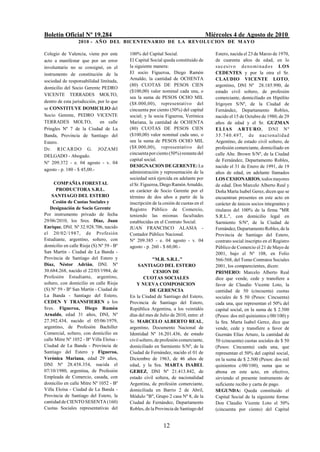 Boletín Oficial Nº 19.284                                                            Miércoles 4 de Agosto de 2010
                  2010 - AÑO DEL BICENTENARIO DE LA REVOLUCION DE M AYO

Colegio de Valencia, viene por este       100% del Capital Social.                      Estero, nacida el 23 de Marzo de 1970,
acto a manifestar que por un error        El Capital Social queda constituido de        de cuarenta años de edad, en lo
involuntario no se consignó, en el        la siguiente manera:                          s u c esiv o d e n o mi n a d o s L O S
instrumento de constitución de la         El socio Figueroa, Diego Ramón                CEDENTES y por la otra el Sr.
sociedad de responsabilidad limitada,     Arnaldo, la cantidad de OCHENTA               CLAUDIO VICENTE LOTO,
                                          (80) CUOTAS DE PESOS CIEN                     argentino, DNI Nº 28.185.990, de
domicilio del Socio Gerente PEDRO
                                          ($100,00) valor nominal cada una, o           estado civil soltero, de profesión
VICENTE TERRADES MOLTO,
                                          sea la suma de PESOS OCHO MIL                 comerciante, domiciliado en Hipólito
dentro de esta jurisdicción, por lo que   ($8.000,00), representativo del               Irigoyen S/Nº, de la Ciudad de
se CONSTITUYE DOMICILIO del               cincuenta por ciento (50%) del capital        Fernández, Departamento Robles,
Socio Gerente, PEDRO VICENTE              social; y la socia Figueroa, Verónica         nacido el 15 de Octubre de 1980, de 29
TERRADES MOLTO,               en calle    Mariana, la cantidad de OCHENTA               años de edad y el Sr. GUZMAN
Pringles Nº 7 de la Ciudad de La          (80) CUOTAS DE PESOS CIEN                     ELIAS ARTURO , DNI Nº
Banda, Provincia de Santiago del          ($100,00) valor nominal cada uno, o           35 .74 0.497, de nacionalid ad
Estero.                                   sea la suma de PESOS OCHO MIL                 Argentino, de estado civil soltero, de
Dr. R I CARDO G. JOZAM I                  ($8.000,00), representativo del               profesión comerciante, domiciliado en
                                          cincuenta por ciento (50%) restante del       calle Alte. Brown S/Nº, de la Ciudad
DELGADO - Abogado.
                                          capital social.                               de Fernández, Departamento Robles,
Nº 209.372 - e. 04 agosto - v. 04
                                          DESIGNACION DE GERENTE: La                    nacido el 31 de Enero de 1991, de 19
agosto - p. 180 - $ 45,00.-
                                          administración y representación de la         años de edad, en adelante llamados
                                          sociedad será ejercida en adelante por        LOS CESIONARIOS, todos mayores
     COMPAÑIA FORESTAL                    el Sr. Figueroa, Diego Ramón Arnaldo,         de edad. Don Marcelo Alberto Real y
      PRODUCTORA S.R.L.                   en carácter de Socio Gerente por el           Doña Marta Isabel Gerez, dicen que se
    SANTIAGO DEL ESTERO                   término de dos años a partir de la            encuentran presentes en este acto en
     Cesión de Cuotas Sociales y          inscripción de la cesión de cuotas en el      carácter de únicos socios integrantes y
   Designación de Socio Gerente           Registro Público de Comercio,                 titulares del 100% de la firma "MR
Por instrumento privado de fecha          teniendo las mismas facultades                S.R.L.", con domicilio legal en
29/06/2010, los Sres. Díaz, Juan          establecidas en el Contrato Social.           Sarmiento S/Nº, de la Ciudad de
Enrique, DNI. Nº 32.928.706, nacido       JUAN FRANCISCO ALASIA -                       Fernández, Departamento Robles, de la
el 20/02/1987, de Profesión               Contador Público Nacional.                    Provincia de Santiago del Estero,
Estudiante, argentino, soltero, con       Nº 209.385 - e. 04 agosto - v. 04             contrato social inscripto en el Registro
domicilio en calle Rioja (S) Nº 59 - Bº   agosto - p. 260 - $ 60,00.-                   Público de Comercio el 21 de Mayo de
San Martín - Ciudad de La Banda -                                                       2001, bajo el Nº 108, en Folio
Provincia de Santiago del Estero y                     "M.R. S.R.L."                    566-568, del Tomo Contratos Sociales
Díaz, Néstor Adrián, DNI. Nº                   SANTIAGO DEL ESTERO                      2001, los comparecientes, dicen:
30.684.268, nacido el 22/03/1984, de                   CESION DE                        PRIMERO: Marcelo Alberto Real
Profesión Estudiante, argentino,                  CUOTAS SOCIALES                       dice que vende, cede y transfiere a
soltero, con domicilio en calle Rioja         Y NUEVA COMPOSICION                       favor de Claudio Vicente Loto, la
(S) Nº 59 - Bº San Martín - Ciudad de                 DE GERENCIA                       cantidad de 50 (cincuenta) cuotas
La Banda - Santiago del Estero,           En la Ciudad de Santiago del Estero,          sociales de $ 50 (Pesos: Cincuenta)
CEDEN Y TRANSFIEREN a los                 Provincia de Santiago del Estero,             cada una, que representan el 50% del
Sres. Figueroa, Diego Ramón               República Argentina, a los veintidós          capital social, en la suma de $ 2.500
Arnaldo, edad 31 años, DNI, Nº            días del mes de Julio de 2010, entre: el      (Pesos: dos mil quinientos c/00/100) y
27.392.434, nacido el 05/06/1979,         Sr. MARCELO ALBERTO REAL,                     la Sra. Marta Isabel Gerez, dice que
argentino, de Profesión Bachiller         argentino, Documento Nacional de              vende, cede y transfiere a favor de
Comercial, soltero, con domicilio en      Identidad Nº 16.201.436, de estado            Guzmán Elías Arturo, la cantidad de
calle Mitre Nº 1052 - Bº Villa Eloísa -   civil soltero, de profesión comerciante,      50 (cincuenta) cuotas sociales de $ 50
Ciudad de La Banda - Provincia de         domiciliado en Sarmiento S/Nº, de la          (Pesos: Cincuenta) cada una, que
Santiago del Estero y Figueroa,           Ciudad de Fernández, nacido el 01 de          representan el 50% del capital social,
Verónica Mariana, edad 29 años,           Diciembre de 1963, de 46 años de              en la suma de $ 2.500 (Pesos: dos mil
DNI Nº 28.458.354, nacida el              edad, y la Sra. MARTA ISABEL                  quinientos c/00/100), suma que se
07/10/1980, argentina, de Profesión       GEREZ, DNI Nº 21.413.842, de                  abona en este acto, en efectivo,
Empleada de Comercio, casada, con         estado civil soltera, de nacionalidad         sirviendo el presente instrumento de
domicilio en calle Mitre Nº 1052 - Bº     Argentina, de profesión comerciante,          suficiente recibo y carta de pago.
Villa Eloísa - Ciudad de La Banda -       domiciliada en Barrio 2 de Abril,             SEGUNDA: Queda constituido el
Provincia de Santiago del Estero, la      Módulo "B", Grupo 2 casa Nº 8, de la          Capital Social de la siguiente forma:
cantidad de CIENTO SESENTA (160)          Ciudad de Fernández, Departamento             Don Claudio Vicente Loto el 50%
Cuotas Sociales representativas del       Robles, de la Provincia de Santiago del       (cincuenta por ciento) del Capital


                                                            12
 