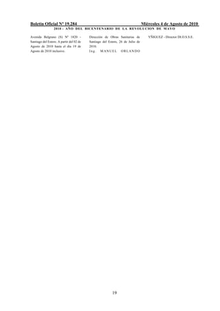 Boletín Oficial Nº 19.284                                                       Miércoles 4 de Agosto de 2010
                  2010 - AÑO DEL BICENTENARIO DE LA REVOLUCION DE M AYO

Avenida Belgrano (S) Nº 1820 -            Dirección de Obras Sanitarias de         YÑIGUEZ - Director DI.O.S.S.E.
Santiago del Estero. A partir del 02 de   Santiago del Estero, 26 de Julio de
Agosto de 2010 hasta el día 19 de         2010.
Agosto de 2010 inclusive.                 Ing. MANUEL ORLANDO




                                                         19
 