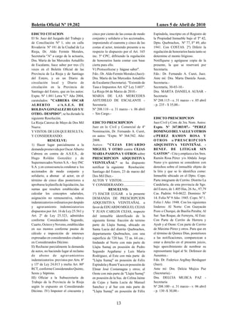 Boletín Oficial Nº 19.202                                                               Lunes 5 de Abril de 2010
EDICTO CITACION                             cinco por ciento de las costas de modo    Espíndola, inscripto en el Registro de
El Sr. Juez del Juzgado del Trabajo y       conjunto y solidario a los accionados,    la Propiedad Inmueble bajo el Tº 42,
de Conciliación Nº 1, sito en calle         imponiendo el cuarenta y cinco de las     Dpto. Quebrachos, Nº 77, Fº 49, año
Rivadavia Nº 181 de la Ciudad de La         costas al actor, teniendo presente a su   1941. Con COSTAS. 2º) Diferir la
Rioja, Dr. Aldo Fermín Morales,             respecto lo dispuesto por el Art. 165     regulación de honorarios hasta tanto se
Secretaría "A" a cargo de la actuaria,      inc. 5º CPC, difiriendo la regulación     determine el monto litigioso.
Dra. María de las Mercedes Astudillo        de honorarios hasta contar con base       Notifíquese y agréguese copia de la
de Escalante, hace saber por tres (3)       cierta para ello.                         presente, la que se reservará por
veces en el Boletín Oficial de las          V) Protocolícese y hágase saber".         Secretaría.
Provincia de La Rioja y de Santiago         Fdo.: Dr. Aldo Fermín Morales (Juez)-     Fdo.: Dr. Fernando A. Curet, Juez.
del Estero, y en un Diario de               Dra. María de las Mercedes Astudillo      Ante mí: Dra. Marta Daniela Ausar,
circulación local y Diario de               de Escalante (Secretaria). "Eximido de    Secretaria.-
circulación en la Provincia de              Tasa e Impuestos Art. 62º Ley 3.603".     Secretaría, 30-03-10.-
Santiago del Estero, que en los autos:      La Rioja 04 de Marzo de 2010.-            Dra. MARTA DANIELA AUSAR -
Expte. Nº 1.881 Letra "C" Año 2004,         MARIA DE LAS MERCEDES                     Secretaria
caratulados: "CABRERA OSCAR                 ASTUDILLO DE ESCALANTE -                  Nº 208.115 - e. 31 marzo - v. 05 abril
ALB ERTO            c/A.S.E.S. DE           Secretaria                                - p. 235 - $ 35,00.-
ROLDAN GONZALEZ HUGO Y/U                    Nº 208.110 - e. 31 marzo - v. 06 abril
OTRO.- DESPIDO", se ha dictado la           - Sin Cargo.-
siguiente Resolución.                                                                 EDICTO PRESCRIPCION
La Rioja Catorce de Mayo de Dos Mil         EDICTO PRESCRIPCION                       Juez Civil y Com. de 3ra. Nom. Autos:
Nueve.                                      Juez en lo Civil y Comercial de 4º        Expte. Nº 347.803/07.- "PEREZ
Y VISTOS: DE LOS QUE RESULTA:               Nominación, Dr. Fernando A. Curet,        DOMINGO DEL VALLE Y OTROS
Y CONSIDERANDO:                             en autos: "Expte. Nº 364.542. Año:        c/PEREZ RAMON ROSA Y
            RESUELVE:                       2008.                                     OTROS s/ PRESCRIP CION
1) Hacer lugar parcialmente a la            Autos : "CEJ AS EDUARDO                   ADQUISITIVA VEINTEÑAL -
demanda promovida por Oscar Alberto         MIGUEL Y OTRO contra CEJAS                BENEF. DE LITIGAR SIN
Cabrera en contra de A.S.E.S., de           MARIA PASIONA Y OTROS sobre               GASTOS" - Cita y emplaza a los Sres.
Hugo Roldán González y de                   PRESCRIPCION ADQUISITIVA                  Ramón Rosa Pérez y/o Abdala Jorge
Supermercados Nortes S.A. - hoy INC         VEINTEAÑAL" se ha dispuesto               Nuno y/o quienes se consideren con
S.A. y en consecuencia condenar a los       notificar la siguiente Resolución:        derechos sobre el inmueble objeto de
accionados de modo conjunto y               Santiago del Estero, 23 de marzo del      la litis y que se lo identifica como:
solidario, a abonar al actor, en el         Dos Mil Diez.-                            Inmueble ubicado en el Dpto. Copo.
término de cinco días posteriores a         AUTOS Y VISTOS:......................…    Parte integrante de Cerrito. Distrito La
aprobarse la planilla de liquidación, las   Y CONSIDERANDO:....................…      Candelaria, de esta provincia de Sgo.
sumas que resulten establecidas al                      RESUELVO:                     del Estero, de 1.405 Has, 26 As., 97,79
calcular los conceptos salariales,          1º) HACER LUGAR a la presente             Cas. Padrón: 9-0-0622. Dominio: Nº
asignación no remunerativa, rubros          DEMANDA DE PRESCRIPCION                   14. Folio Nº 9 Año: 1945. Copo. Nº 1.
indemnizatorios ordinarios por despido      ADQUISITIVA VEINTEAÑAL a                  Folio:1 Año: 1948. Con los siguientes
y agravamiento indemnizatorios              favor de EDUARDO MIGUEL CEJAS             linderos: Al Norte: Con Guayacán
dispuestos por Art. 16 de Ley 25.561 y      Y JUAN CARLOS CEJAS, respecto             Pozo o Churqui, de Basilia Peralta; Al
Art. 2º de Ley 25.323, admitidos            del inmueble identificado de la           Sur: San Roque, de Ferreyra, Al Este:
conforme Considerandos Segundo,             siguiente forma: fracción de terreno      Con Parte de Cerrito de Herrera y
Cuarto, Octavo y Noveno, establecidas       parte de Llajta Sumaj, ubicado en         Ayub y al Oeste: Con parte de Cerrito
en sus montos conforme pautas de            Santa Lucia del distrito Quebrachos,      de Máximo Pérez y otros. Para que en
cálculo e imposición de intereses           departamento Quebrachos, con una          el término de Quince Días, posteriores
expresadas en considerandos citados y       superficie de 728 has. 72 as. 64 cas.;    a las notificaciones, comparezcan a
en Considerandos Décimo.                    lindando al Norte con más parte de        estar a derecho en el presente juicio,
II) Rechazar parcialmente la demanda        Llajta Sumaj en posesión de Pedro         bajo apercibimiento de nombrar su
de autos, no haciendo lugar al reclamo      Segundo Argañaraz y Luis María            representante legal al Sr. Defensor de
d e ab o no de agravamientos                Rodríguez, al Este con más parte de       Ausentes.-
indemnizatorios previstos por Arts. 8º      "Llajta Sumaj" en posesión de Felix       Fdo. Dr. Federico Argibay Berdaguer
y 15º de Ley 24.013 y multa Art. 80º        Espíndola y Rumi Yacu en posesión de      (Juez).
RCT, conforme Considerandos Quinto,         Elmar José Costamagna y otros; al         Ante mi: Dra. Delcia Mujica Paz
Sexto y Séptimo.                            Oeste con más parte de "Llajta Sumaj"     (Secretaria).-
III) Oficiar a la Subsecretaría de          en posesión de la Suc. de Celina Jaime    Dra. DELCIA MUJICA PAZ -
Trabajo de la Provincia de la Rioja         de Cejas y Santa Lucía de Manuel          Secretaria
según lo expuesto en Considerando           Sanchez y al Sur con más parte de         Nº 208.100 - e. 31 marzo - v. 06 abril
Décimo. IV) Imponer el cincuenta y          "Llajta Sumaj" en posesión de Félix       - p. 130 -$ 30,00.-


                                                             13
 