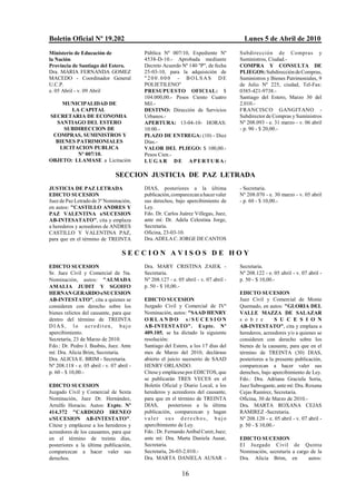 Boletín Oficial Nº 19.202                                                               Lunes 5 de Abril de 2010
Ministerio de Educación de                 Pública Nº 007/10, Expediente Nº           Subdirección de Compras y
la Nación                                  4538-D-10.- Aprobada mediante              Suministros, Ciudad.-
Provincia de Santiago del Estero.          Decreto Acuerdo Nº 140 "P", de fecha       COMPRA Y CONSULTA DE
Dra. MARIA FERNANDA GOMEZ                  25-03-10, para la adquisición de           PLIEGOS: Subdirección de Compras,
MACEDO - Coordinador General               "200.000 - BOLSAS DE                       Suministros y Bienes Patrimoniales, 9
U.C.P.                                     POLIETILENO"                               de Julio Nº 225, ciudad, Tel-Fax:
e. 05 Abril - v. 09 Abril                  PRESUPUESTO OFICIAL: $                     0385-421-9738.-
                                           104.000,00.- Pesos Ciento Cuatro           Santiago del Estero, Marzo 30 del
    MUNICIPALIDAD DE                       Mil.-                                      2.010.-
       LA CAPITAL                          DESTINO: Dirección de Servicios            FRANCISCO GANGITANO -
SECRETARIA DE ECONOMIA                     Urbanos.-                                  Subdirector de Compras y Suministros
  SANTIAGO DEL ESTERO                      APERTURA: 13-04-10- HORAS:                 Nº 208.093 - e. 31 marzo - v. 06 abril
     SUBDIRECCION DE                       10:00.-                                    - p. 90 - $ 20,00.-
 COMPRAS, SUMINISTROS Y                    PLAZO DE ENTREGA: (10) - Diez
  BIENES PATRIMONIALES                     Días.-
   LICITACION PUBLICA                      VALOR DEL PLIEGO: $ 100,00.-
         Nº 007/10.                        Pesos Cien.-
OBJETO: LLAMASE a Licitación               LUGAR DE APERTURA:

                                SECCION JUSTICIA DE PAZ LETRADA
JUSTICIA DE PAZ LETRADA                    DIAS, posteriores a la última              - Secretaria.
EDICTO SUCESION                            publicación, comparezcan a hacer valer     Nº 208.070 - e. 30 marzo - v. 05 abril
Juez de Paz Letrado de 3º Nominación,      sus derechos, bajo apercibimiento de       - p. 60 - $ 10,00.-
en autos: "CASTILLO ANDRES Y               Ley.
PAZ VALENTINA s/SUCESION                   Fdo. Dr. Carlos Juárez Villegas, Juez,
AB-INTESATATO", cita y emplaza             ante mí: Dr. Adela Celestina Jorge,
a herederos y acreedores de ANDRES         Secretaria.
CASTILLO Y VALENTINA PAZ,                  Oficina, 23-03-10.
para que en el término de TREINTA          Dra. ADELA C. JORGE DE CANTOS

                                   SECCION AVISOS DE HOY
EDICTO SUCESION                            Dra. MARY CRISTINA ZAIEK -                 Secretaria.
Sr. Juez Civil y Comercial de 5ta.         Secretaria.                                Nº 208.122 - e. 05 abril - v. 07 abril -
Nominación, autos: "ALMADA                 Nº 208.127 - e. 05 abril - v. 07 abril -   p. 50 - $ 10,00.-
AMALIA JUDIT Y SGOIFO                      p. 50 - $ 10,00.-
HERNAN GERARDO s/SUCESION                                                             EDICTO SUCESION
AB-INTESTATO", cita a quienes se           EDICTO SUCESION                            Juez Civil y Comercial de Monte
consideren con derecho sobre los           Juzgado Civil y Comercial de IVº           Quemado, en autos: "GLORIA DEL
bienes relictos del causante, para que     Nominación, autos: "SAAD HENRY             VALLE MAZZA DE SALAZAR
dentro del término de TREINTA              ORLANDO s/SUCESION                         s o b r e        S U C E S I O N
DIAS, lo acrediten, bajo                   AB-INTESTATO". Expte. Nº                   AB-INTESTATO", cita y emplaza a
apercibimiento.                            409.105, se ha dictado la siguiente        herederos, acreedores y/o a quienes se
Secretaría, 23 de Marzo de 2010.           resolución:                                consideren con derecho sobre los
Fdo.: Dr. Pedro J. Basbús, Juez. Ante      Santiago del Estero, a los 17 días del     bienes de la causante, para que en el
mí: Dra. Alicia Brim, Secretaria.          mes de Marzo del 2010, declárase           término de TREINTA (30) DIAS,
Dra. ALICIA E. BRIM - Secretaria.          abierto el juicio sucesorio de SAAD        posteriores a la presente publicación,
Nº 208.118 - e. 05 abril - v. 07 abril -   HENRY ORLANDO.                             comparezcan a hacer valer sus
p. 60 - $ 10,00.-                          Cítese y emplácese por EDICTOS, que        derechos, bajo apercibimiento de Ley.
                                           se publicarán TRES VECES en el             Fdo.: Dra. Adriana Graciela Soria,
EDICTO SUCESION                            Boletín Oficial y Diario Local, a los      Juez Subrogante, ante mí: Dra. Roxana
Juzgado Civil y Comercial de Sexta         herederos y acreedores del causante,       Cejas Ramírez, Secretaria.
Nominación, Juez Dr. Hernández,            para que en el término de TREINTA          Oficina, 30 de Marzo de 2010.-
Arrulfo Horacio. Autos: Expte. Nº          DIAS,       posteriores a la última        Dra. MARTA ROXANA CEJAS
414.372 "CARDOZO IRENEO                    publicación, comparezcan y hagan           RAMIREZ -Secretaria.
s/SUCESION AB-INTESTATO".                  valer sus derechos, bajo                   Nº 208.120 - e. 05 abril - v. 07 abril -
Cítese y emplácese a los herederos y       apercibimiento de Ley.                     p. 50 - $ 10,00.-
acreedores de los causantes, para que      Fdo.: Dr. Fernando Aníbal Curet, Juez;
en el término de treinta días,             ante mí: Dra. Marta Daniela Ausar,         EDICTO SUCESION
posteriores a la última publicación,       Secretaria.                                El Juzgado Civil de Quinta
comparezcan a hacer valer sus              Secretaría, 26-03-2.010.-                  Nominación, secretaría a cargo de la
derechos.                                  Dra. MARTA DANIELA AUSAR -                 Dra. Alicia Brim, en          autos:


                                                             16
 