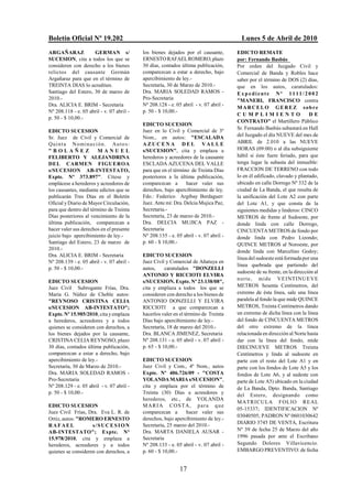 Boletín Oficial Nº 19.202                                                                  Lunes 5 de Abril de 2010
ARGAÑARAZ            GERMAN s/                los bienes dejados por el causante,        EDICTO REMATE
SUCESION, cita a todos los que se             ERNESTO RAFAEL ROMERO, plazo               por: Fernando Basbús
consideren con derecho a los bienes           30 días, contados última publicación,      Por orden del Juzgado Civil y
relictos del causante Germán                  comparezcan a estar a derecho, bajo        Comercial de Banda y Robles hace
Argañaraz para que en el término de           apercibimiento de ley.-                    saber por el término de DOS (2) días,
TREINTA DIAS lo acrediten.                    Secretaría, 30 de Marzo de 2010.-          que en los autos, caratulados:
Santiago del Estero, 30 de marzo de           Dra. MARIA SOLEDAD RAMOS -                 Expediente Nº 1111/2002
2010.-                                        Pro-Secretaria                             "MANERI, FRANCISCO contra
Dra. ALICIA E. BRIM - Secretaria              Nº 208.128 - e. 05 abril - v. 07 abril -
                                                                                         M ARCELO GEREZ sobre
Nº 208.118 - e. 05 abril - v. 07 abril -      p. 50 - $ 10,00.-
                                                                                         CUMPLIMIENTO                        DE
p. 50 - $ 10,00.-
                                                                                         CONTRATO" el Martillero Público
                                              EDICTO SUCESION
                                                                                         Sr. Fernando Basbús subastará en Hall
EDICTO SUCESION                               Juez en lo Civil y Comercial de 3º
                                              Nom., en autos: "ESCALADA                  del Juzgado el día NUEVE del mes de
Sr. Juez de Civil y Comercial de
Q u i n t a N o mi n a c i ó n . Au t o s :   AZUCENA DEL VALLE                          ABRIL de 2.010 a las NUEVE
"BOLAÑEZ                  MANUEL              s/SUCESION", cita y emplaza a              HORAS (09:00) o al día subsiguiente
FELIBERTO Y ALEJANDRINA                       herederos y acreedores de la causante      hábil si éste fuere feriado, para que
DEL CARMEN FIGUEROA                           ESCLADA AZUCENA DEL VALLE                  tenga lugar la subasta del inmueble:
s/SUCESION AB-INTESTATO,                      para que en el término de Treinta Días     FRACCION DE TERRENO con todo
Expte. Nº 373.897". Cítese y                  posteriores a la última publicación,       lo en él edificado, clavado y plantado,
emplácese a herederos y acreedores de         comparezcan a        hacer valer sus       ubicado en calle Dorrego Nº 332 de la
los causantes, mediante edictos que se        derechos, bajo apercibimiento de ley.      ciudad de La Banda, el que resulta de
publicarán Tres Días en el Boletín            Fdo.: Federico Argibay Berdaguer:          la unificación del Lote A2 con parte
Oficial y Diario de Mayor Circulación,        Juez. Ante mí: Dra. Delcia Mujica Paz,     del Lote A1, y que consta de la
para que dentro del término de Treinta        Secretaria.-                               siguientes medidas y linderos: CINCO
Días posteriores al vencimiento de la         Secretaría, 23 de marzo de 2010.-          METROS de frente al Sudoeste, por
última publicación, comparezcan a             Dra. DELCIA MUJICA PAZ -                   donde linda con calle Dorrego,
hacer valer sus derechos en el presente       Secretaria                                 CINCUENTA METROS de fondo por
juicio bajo apercibimiento de ley.-           Nº 208.135 - e. 05 abril - v. 07 abril -   donde linda con Pedro Lizondo;
Santiago del Estero, 23 de marzo de           p. 60 - $ 10,00.-                          QUINCE METROS al Noroeste, por
2010.-                                                                                   donde linda con Marcelino Godoy;
Dra. ALICIA E. BRIM - Secretaria              EDICTO SUCESION
                                                                                         línea del sudoeste está formada por una
Nº 208.139 - e. 05 abril - v. 07 abril -      Juez Civil y Comercial de Añatuya en
                                                                                         línea quebrada que partiendo del
p. 50 - $ 10,00.-                             autos,     caratulados "DONZELLI
                                                                                         sudoeste de su frente, en la dirección al
                                              ANTONIO Y RICCIOTI ELVIRA
                                                                                         n orte , mi d e V EINTINUE VE
EDICTO SUCESION                               s/SUCESION. Expte. Nº 23.138/08",
Juez Civil Subrogante Frías, Dra.             cita y emplaza a todos los que se          METROS Sesenta Centímetros, del
María G. Núñez de Cheble autos:               consideren con derecho a los bienes de     extremo de ésta línea, sale una línea
"REYNOSO CRISTINA CELIA                       ANTONIO DONZELLI Y ELVIRA                  paralela al fondo la que mide QUINCE
s/SUCESION AB-INTESTATO";                     RICCIOTI a que comparezcan a               METROS, Treinta Centímetros dando
Expte. Nº 15.985/2010, cita y emplaza         hacerlos valer en el término de Treinta    un extremo de dicha línea con la línea
a herederos, acreedores y a todos             Días bajo apercibimiento de ley.-          del fondo de CINCUENTA METROS
quienes se consideren con derechos, a         Secretaría, 18 de marzo del 2010.-         del otro extremo de la línea
los bienes dejados por la causante,           Dra. BLANCA JIMENEZ, Secretaria            relacionada en dirección al Norte hasta
CRISTINA CELIA REYNOSO, plazo                 Nº 208.131 - e. 05 abril - v. 07 abril -   dar con la línea del fondo, mide
30 días, contados última publicación,         p. 65 - $ 10,00.-                          DIECINUEVE METROS Treinta
comparezcan a estar a derecho, bajo                                                      Centímetros y linda al sudoeste en
apercibimiento de ley.-                       EDICTO SUCESION                            parte con el resto del Lote A1 y en
Secretaría, 30 de Marzo de 2010.-             Juez Civil y Com., 4º Nom., autos          parte con los fondos de Lote A5 y los
Dra. MARIA SOLEDAD RAMOS -                    Expte. Nº 406.726/09 - "COSTA              fondos de Lote A6, y al sudeste con
Pro-Secretaria                                YOLANDA MARIA s/SUCESION",                 parte de Lote A5) ubicado en la ciudad
Nº 208.129 - e. 05 abril - v. 07 abril -      cita y emplaza por el término de           de La Banda, Dpto. Banda, Santiago
p. 50 - $ 10,00.-                             Treinta (30) Días a acreedores y           del Estero, designando como
                                              herederos, etc., de YOLANDA
                                                                                         MATRICULA FOLIO RE AL
EDICTO SUCESION                               M AR I A C O S TA, p ar a q u e
                                                                                         05-15337; IDENTIFICACION Nº
Juez Civil Frías, Dra. Eva L. R. de           comparezcan a       hacer valer sus
                                                                                         03040505; PADRON Nº 0601030642
Ortiz, autos: "ROMERO ERNESTO                 derechos, bajo apercibimiento de ley.-
                                              Secretaría, 25 marzo del 2010.-            DIARIO 3745 DE VENTA, Escritura
RAFAEL              s/SUCESION
AB-INTESTATO"; Expte. Nº                      Dra. MARTA DANIELA AUSAR -                 Nº 39 de fecha 25 de Marzo del año
15.978/2010, cita y emplaza a                 Secretaria                                 1996 pasada por ante el Escribano
herederos, acreedores y a todos               Nº 208.133 - e. 05 abril - v. 07 abril -   Segundo Dolores Villavicencio.
quienes se consideren con derechos, a         p. 60 - $ 10,00.-                          EMBARGO PREVENTIVO: de fecha


                                                                17
 