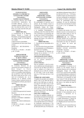 Boletín Oficial Nº 19.202                                                                Lunes 5 de Abril de 2010
          CLUB JUVENTUD                                  ASOCIACION                    que deberán subsanarse hasta el día 21
   AGRARIA CUATRO BOCAS                                SANTIAGUEÑA                     de Abril del 2010 a las 19:30 horas.
    SANTIAGO DEL ESTERO                            AMIGOS DEL TANGO                    Se deberá asignar una denominación a
            Convocatoria a                       SANTIAGO DEL ESTERO                   las listas consignando un apoderado y
    Asamblea General Ordinaria                           Convocatoria a                dos fiscales, un titular y un suplente y
La Comisión Directiva del CLUB                    Asamblea Extraordinaria              firmar de conformidad todos los
J U V E N T U D AG R A R I A D E            De conformidad a lo previsto en el         candidatos. En caso de oficializarse
CUATRO BOCAS, convoca a la                  artículo 20 del Estatuto Social la         una sola lista se proclamará a la misma
Asamblea General Ordinaria para el          Comisión Directiva de la Asociación        en el acto y no se realizarán los
día 15 de Abril de 2010, a las 21: 00       Santiagueña Amigos del Tango,              comicios.
horas, en la sede social del club, para     (A.S.A.T.O.), convoca a sus Asociados      COMICIOS:
tratar el siguiente:                        a la Asamblea Extraordinaria a             La votación será secreta. Los socios
          ORDEN DEL DIA:                    celebrarse el día 24 de Abril del 2010     deberán concurrir con documento y/o
1) Consideración de la Memoria,             a las 21:00 horas, en el domicilio sito    carnet para poder emitir su voto. El
Balance General y Cuadro de                 en calle Luis Vernet Nº 456 del Barrio     comicio cerrará a las 23:30 horas.
Resultados, correspondiente al período      8 de Abril, de la Ciudad Capital de        ARTICULO 21: Las Asambleas
que abarca desde el 01/01/2009 al           Santiago del Estero a los efectos de       formarán quórum con la mitad más
31/12/2009.                                 tratar el siguiente:                       uno de los socios con derecho a voto,
2) Renovación de Autoridades.                         ORDEN DEL DIA:                   transcurrida una hora de tolerancia,
3) Designación de Socios para firmar        1º - Elección de las Autoridades de la     con el número de socios que
el Acta.                                    Asamblea.                                  concurran.
MARCELO BELTRAMINO -                        2º - Elección de dos Socios para firmar    MARIA ROSA DUARTE - Presidente.
Presidente                                  el Acta juntamente con el Presidente y     M A R I O C E SA R A U G USTO
Nº 208.123 - e. 05 abril - v. 06 abril -    Secretario de la Asamblea.                 VENTURO - Secretario.
p. 60 - $ 10,00.-                           3º - Consideración de Reforma de           Nº 208.142 - e. 05 abril - v. 05 abril -
                                            Estatuto de los artículos 1º, 3º, 15º,     p. 250 - $ 35,00.-
         ASOCIACION DE                      24º, 42º y 49º respectivamente.
      FOMENTO COMUNAL                       CRONOGRAMA ELECTORAL:                                  ASOCIACION
          EL BUEN AMIGO                     Los términos previstos en el presente                 SANTIAGUEÑA
 La Puerta - Departamento Capital           son de carácter perentorio e                      AMIGOS DEL TANGO
    SANTIAGO DEL ESTERO                     improrrogables.                                 SANTIAGO DEL ESTERO
            Convocatoria a                  CUOTA SOCIAL:                                          Convocatoria a
     Asamblea Anual Ordinaria               Para ser candidato y votar los socios               Asamblea Ordinaria
La Comisión Directiva de la                 activos deberán tener abonada hasta la     De conformidad a lo previsto en el
Asociación de Fomento Comunal, "El          cuota del mes de Marzo del 2010 la         artículo 23 del Estatuto Social la
Buen Amigo", La Puerta                      cual se cobrará en la Sede de la           Comisión Directiva de la Asociación
Departamento Capital, convoca a sus         Institución sito en calle Dr. Corvalán     Santiagueña Amigos del Tango,
socios a la Asamblea Anual Ordinaria,       Nº 2735 (Mz 5 Lote 12) Bº Smata,           (A.S.A.T.O.), convoca a sus Asociados
que se realizará, el día 9 de abril del     hasta las 19:30 horas del día 14 de        a la Asamblea Ordinaria a celebrarse el
año 2010 a partir de las 20 hs., en la      Abril.                                     día 24 de Abril del 2010 a partir de las
sede de la institución, sito en el          PADRON DE ASOCIADOS:                       19:00 horas, en el domicilio en calle
domicilio de la Señorita Cecilia             El padrón de asociados será exhibido      Luis Vernet Nº 456 del Barrio 8 de
Cantero Cardozo, (sede provisoria), de      desde el día 15 de Abril del 2010 a        Abril, de la Ciudad Capital de Santiago
la localidad de La Puerta, para tratar el   partir de las 9:00 horas, en calle Dr.     del Estero a los efectos de tratar el
siguiente:                                  Corvalán Nº 2735 (Mz 5 Lote 12) Bº         siguiente:
         ORDEN DEL DIA:                     Smata. Para plantearse objeciones al                ORDEN DEL DIA:
1º - Lectura Acta Anterior.                 mismo hasta el día 16 de Abril del         1º - Elección de las Autoridades de la
2º - Memoria Anual.                         2010 a las 19:30 horas, las que serán      Asamblea.
3º - Balance.                               resueltas hasta el día 16 de Abril del     2º - Elección de dos Socios para
4º - Renovación parcial de la Comisión      2010 a las 19:30 horas.                    refrendar el Acta juntamente con el
Directiva.
                                            LISTA DE CANDIDATOS:                       Presidente y Secretario de la
5º - Designación de dos socios para
                                            Las listas de candidatos deberán ser       Asamblea.
refrendar el acta.
                                            presentadas en la Sede de la Institución   3º - Consideración de Balance General
CECILIA CANTERO CARDOZO -
                                            sito en calle Dr. Corvalán Nº 2735         y Cuadro Demostrativo y Anexos de
Vice-Presidente
                                            (Mz. 5 Lote 12) Bº Smata hasta el día      los Ejercicios vencidos 2008/2009.
RUBEN DEL JESUS GONZALEZ -
                                            19 de Abril del 2010 a las 19:30 horas.    4º - Modificación de Cuota Social Art.
Secretario
                                            Se notificarán observaciones a los         3 (Inc. B).
Nº 208.130 - e. 05 abril - v. 06 abril -
                                            representantes de las listas hasta el 20   5º - Reelección de Comisión Revisora
p. 70 - $ 10,00.-
                                            de Abril del 2010 a las 19:30 horas las    de Cuentas por finalización de


                                                              19
 