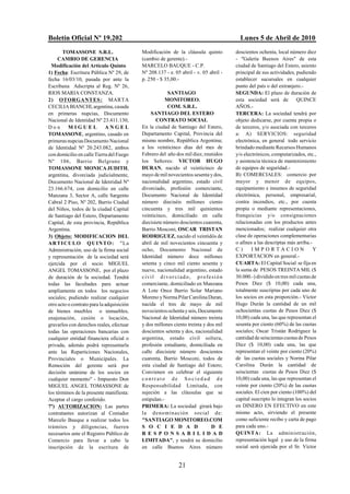 Boletín Oficial Nº 19.202                                                                       Lunes 5 de Abril de 2010
       TOMASSONE S.R.L.                    Modificación de la cláusula quinto                 doscientos ochenta, local número diez
     CAMBIO DE GERENCIA                    (cambio de gerente).-                              - "Galería Buenos Aires" de esta
  Modificación del Artículo Quinto         MARCELO BAUQUE - C.P.                              ciudad de Santiago del Estero, asiento
1) Fecha: Escritura Pública Nº 29, de      Nº 208.137 - e. 05 abril - v. 05 abril -           principal de sus actividades, pudiendo
fecha 16/03/10, pasada por ante la         p. 250 - $ 35,00.-                                 establecer sucursales en cualquier
Escribana Adscripta al Reg. Nº 26,                                                            punto del país o del extranjero.-
RIOS MARIA CONSTANZA.                                    SANTIAGO                             SEGUNDA: El plazo de duración de
2) OTORGANTES: MARTA                                   MONITOREO.                             esta sociedad será de          QUINCE
CECILIA BIANCHI, argentina, casada                       COM. S.R.L.                          AÑOS.-
en primeras nupcias, Documento                  SANTIAGO DEL ESTERO                           TERCERA: La sociedad tendrá por
Nacional de Identidad Nº 23.411.130,               CONTRATO SOCIAL                            objeto dedicarse, por cuenta propia o
Don       MIGUEL             ANGEL         En la ciudad de Santiago del Estero,               de terceros, y/o asociada con terceros
TOMASSONE, argentino, casado en            Departamento Capital, Provincia del                a: A) SERVICIOS: seguridad
primeras nupcias Documento Nacional        mismo nombre, República Argentina;                 electrónica, en general todo servicio
de Identidad Nº 20.243.082, ambos          a los veinticinco días del mes de                  brindado mediante Recursos Humanos
con domicilio en calle Tierra del Fuego    Febrero del año dos mil diez, reunidos             y/o electrónicos, computarizados, etc.,
Nº 106, Barrio Belgrano y                  los Señores: VICTOR HUGO                           y asistencia técnica de mantenimiento
TOMASSONE MONICA JUDITH,                   DURAN, nacido el veinticinco de                    de equipos de seguridad.-
argentina, divorciada judicialmente,       mayo de mil novecientos sesenta y dos,             B) COMERCIALES: comercio por
Documento Nacional de Identidad Nº         nacionalidad argentino, estado civil               mayor y menor de equipos,
23.166.674, con domicilio en calle         divorciado, profesión comerciante,                 equipamiento e insumos de seguridad
Manzana 3, Sector A, calle Sargento        Documento Nacional de Identidad                    electrónica, personal, empresarial,
Cabral 2 Piso, Nº 202, Barrio Ciudad       número dieciséis millones ciento                   contra incendios, etc., por cuenta
del Niños, todos de la ciudad Capital      cincuenta y tres mil quinientos                    propia o mediante representaciones,
de Santiago del Estero, Departamento       veinticinco, domiciliado en calle                  franquicias y/o consignaciones
Capital, de esta provincia, República      diecisiete número doscientos cuarenta,             relacionadas con los productos antes
Argentina.                                 Barrio Mosconi, OSCAR TRISTAN                      mencionados; realizar cualquier otra
3) Objeto: MODIFICACION DEL                RODRIGUEZ, nacido el veintidós de                  clase de operaciones complementarias
AR T I C U L O Q U I N T O : "La           abril de mil novecientos cincuenta y               o afines a las descriptas más arriba.-
Administración, uso de la firma social     ocho, Documento Nacional de                        C)      IMPORTACION                    Y
y representación de la sociedad será       Identidad número doce millones                     EXPORTACION en general.-
ejercida por el socio MIGUEL               setenta y cinco mil ciento sesenta y               CUARTA: El Capital Social se fija en
ANGEL TOMASSONE, por el plazo              nueve, nacionalidad argentino, estado              la suma de PESOS TREINTA MIL ($
de duración de la sociedad. Tendrá         c iv i l d i v o r c i a d o , p r o f e s i ó n   30.000.-) dividido en tres mil cuotas de
todas las facultades para actuar           comerciante, domiciliado en Manzana                Pesos Diez ($ 10,00) cada una,
ampliamente en todos los negocios          A Lote Once Barrio Solar Mariano                   totalmente suscriptas por cada uno de
sociales; pudiendo realizar cualquier      Moreno y Norma Pilar Carolina Duran,               los socios en esta proporción.- Víctor
otro acto o contrato para la adquisición   nacida el tres de mayo de mil                      Hugo Durán la cantidad de un mil
de bienes muebles o inmuebles,             novecientos ochenta y seis, Documento              ochocientas cuotas de Pesos Diez ($
enajenación, cesión o locación,            Nacional de Identidad número treinta               10,00) cada una, las que representan el
gravarlos con derechos reales, efectuar    y dos millones ciento treinta y dos mil            sesenta por ciento (60%) de las cuotas
todas las operaciones bancarias con        doscientos setenta y dos, nacionalidad             sociales; Oscar Tristán Rodríguez la
cualquier entidad financiera oficial o     argentina, estado civil soltera,                   cantidad de seiscientas cuotas de Pesos
privada, además podrá representarla        profesión estudiante, domiciliada en               Diez ($ 10,00) cada una, las que
ante las Reparticiones Nacionales,         calle diecisiete número doscientos                 representan el veinte por ciento (20%)
Provinciales o Municipales. La             cuarenta, Barrio Mosconi, todos de                 de las cuotas sociales y Norma Pilar
Remoción del gerente será por              esta ciudad de Santiago del Estero;                Carolina Durán la cantidad de
decisión unánime de los socios en          Convienen en celebrar el siguiente                 seiscientas cuotas de Pesos Diez ($
cualquier momento" - Impuesto Don          contrato de Sociedad de                            10,00) cada una, las que representan el
MIGUEL ANGEL TOMASSONE de                  Responsabilidad Limitada, con                      veinte por ciento (20%) de las cuotas
los términos de la presente manifiesta:    sujeción a las cláusulas que se                    sociales. El cien por ciento (100%) del
Aceptar el cargo conferido.                estipulan.-                                        capital suscripto lo integran los socios
7º) AUTORIZACION: Las partes               PRIMERA: La sociedad girará bajo                   en DINERO EN EFECTIVO en este
contratantes autorizan al Contador         la d enominación social de:                        mismo acto, sirviendo el presente
Marcelo Bauque a realizar todos los        "SANTIAGO MONITOREO.COM                            como suficiente recibo y carta de pago
trámites y diligencias, fueren             S O C I E D A D                         D E        para cada uno.-
necesarios ante el Registro Público de     R E SP ONSA B I L I D A D                          QUINTA: La administración,
Comercio para llevar a cabo la             LIMITADA", y tendrá su domicilio                   representación legal y uso de la firma
inscripción de la escritura de             en calle Buenos Aires número                       social será ejercida por el Sr. Víctor


                                                                21
 